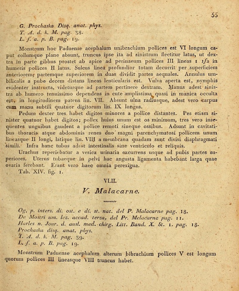 : ^ ' 65 G. Prochaska Disq. anat. phys. T. A. d. k. M. pag. 38. . L. f. a. p. B. pag. 19. - Monstmm hoc Paduense acephalum unibrachium pollices est VI longum ca- put collumque plane absunt^ truncus ipse ita ad sinistrum flectitur latus, ut dex- tra in parte gibbus prostet ab apice ad perinaeum pollices III lineas i 1/2 in huraeris pollices II latus. Sulcus linea: profundior totam decurrit per superficiern anteriorem^ partemque superiorem in duas dividit partes aequales. Annulus um- bilicalis a pube decem distans lineas lenticularis est. Vulva aperta est, nymphis evidenter instructa, videturque ad partem pertinere dextrara. Manus adest sinis- tra ab humero tenuissimo dependens in cute amplissima quasi in manica occulta eet, in longitudinem patens lin. VII. Absunt ulna radiusque, adest vera carpus cum raanu subtili quatiior digitorum liri. IX longus. Pedum dexter tres habet digitos minores a pollice distantes.. Pes etiam si- nister quatuor habet digitosj pollex huius unum est os minimum, tres vero inse- quentes unguibus gaudent a pollice remoti sineque ossibus. Adsunt in cavitati- bus thoraci& atque abdoniinis renes dua' magni parenchymatosi poUicem unum lineasque II longi^ latique lln. VIljE a membrana quadam sunt divisi diaphragmati simili. Infra hanc tubus adest intestinalis sine ventriculo et reliquis. Urachus reperiebatur a vesica urinaria excurrens usque ad pubis partes su- periores. Uterus tubaeque in pelvi hac angusta ligamenta habebant larga quae ovaria ferebant. Erant vero haec omnia perexigua. Tab. XIV. fig. I. VLIL Kf Malacarne. Og, p. inters. di. ost. e di. st. nat. del P. Malacarne pag. 18. De Mostri um. lcz. accad. terza, del Pr. MelaCarne pag. 11. Harles n. Jour. d. ausl. med, chirg. Litt. Band. X. St. i. pag. 18' Prochaska disq. anat. phjs. , Z. A. d. k. M. pag, 39. L, f. a. p. B. pag. I g. Monstrum Paduense acephalum alterum bibrachium pollices V est longum quoruni pollices lU lineasque VIH truncus habet.