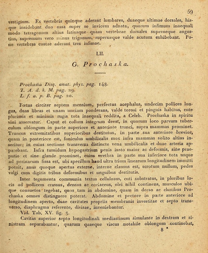 vestieium. Ex vertebris quinque aderant Jumbares, duaeque ultimae dorsales, his- qne insidebant duo ossa super se invicem adnata, quorum infimum inaequali modo tetiagouum altius latiusque- quam vertebrae dorsales superneque angus- tius, supreraum vero minus trigonum, superneque valde acutum exhibebant. Po- ne vertebras costae aderant tres infimae. LII. G. P r o c h a s k a. Prochaska Disq. anat. phys. pag. l48- 1. A. d. k. M. pag. 29. Li. f. a. p. B. pag. 20. Foetus circiter septem mensium, perfectus acephakis, undecim pollices loa- gus, duas libras et imam unciam ponderans, valde torosi et pinguis habitus, cute plurimis et minimis rugis tota inaequali reddita, a Celeb. Prochaska in spiritu vini asservatur: Caput et collum integrura deest, in quorum loco parvum tuber- culum oblongum in parte superiore et anteriore trunci, supra mammas prominet. Truncus extremitatibus superioribus destitutus, in parte sua anteriore brevior, quam in posteriore est, funicukis umbilicaUs mox infra mammas solito altius in- seritur; in cuius sectione transversa distincte vena umbilicaUs et duae arteria ap- parebant. Infra tumidum hypogastrium penis iusto maior ac deformis, siile prae- putio et sine glande prominet, cuius nrethra in parte sua inferiore tota usque ad perinaeum fissa est, ubi specillum haud ultra trium linearum longitudinera immitti potuit, anus quoque apertus externe, interne clausus est, scrotum nullum, pedes valgi cum digitis tribus deformibus et unguibus destitutis. Inter tegumenta communia textus cellulosus, cuti substratus, in pluribus lo- cis ad pollicem crassus, densus ac coriaceus, olei nihil continens, musculos ubi- que consuetos tegebat, quos tam in abdomine, quam in dorso ae clunibus Pro- chaska omnes distinguere poterat. Abdomine et pectore in parte anteriore ad longitudinem aperto, duae cavitates propriis membranis investitae et septo traiis- v6rso, diaphragma referente, divisae, inveniebantur. Vid. Tab, XV. fig. 5. Cavitas superior septo longitudinali mediastinum simulante in dextram et si- Bistram separabantur, quarum quaeque viscus notabile oblongura .continebat, 8 •