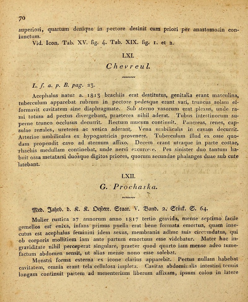 7^ superlori, quartum denique in pectore desinit cum priori per anastomosin con- iunctiim. Vid. Icon. Tab. XV. fig. 4- Tab. XIX. fig. i. et 2. LXI. C h e w r eul. L. f. a. p. B. pag. 23. Acephalus natus a. 1813 brachiis erat destitutus, genitalia erant masculina, tuberculum apparebat rubrura in pectore pedesque erant vari, truncus solam ef- formavit cavitatem sine diaphragmate. Sub sterno vasoxum erat plexus, unde ra- mi toturn ad pectus divergebant, praeterea nihil aderat. Tubus intestinorum su- perne trunco occlusus decurrit. Rectum mucum continuit.^ Pancreas, renes, cap- sulae renales, ureteres ac vesica aderaat^. Vena uinbilicahs in cavam decurrit. Arteriae umbilicales ex hypogastricis provenere. Tubercuhun illud ex osse quo- dara propendit cavo ad sternum afiFixo. Decem erant utraque in parte costae, rhachis medullam continebat, unde nervi eACurcere. Pes sinister duo tantum ha- buit ossa metatarsi duosque digitos priores, quorum secundae phalanges duae sub cute latebant. - LXII. G. Prochaska. 5JKet>. Sd^. t>. ^. §:: Oi^m. ^tm. V. ^ant>. 2»- atttcf. <S. 64. Mulier rustica 27 annorum anno 18^7 tertio gravida, mense septimo facile semellos est enixa, infans primus puella erat bene forraata emortua, quam inse- cutus est acephalus feminini idera sexus, membranis adhuc suis circvmdatus, qui ob corporis moUitiem iam ante partum emortuus esse videbatur. JVIater hac in- eraviditate nihil perceperat singulare, praeter quod quarto iam mense adeo tume- factum abdomen sensit, ut alias mense nono esse solebat. Monstri forma externa ex icone clarius apparebit. Pectus nullam habebat cavitatem, omnia erant tela cellulosa impleta. Cavitas abdominalis intestini tenuis longam continuit partem ad mesenterium liberum aiFixam, ipsum colon in latere