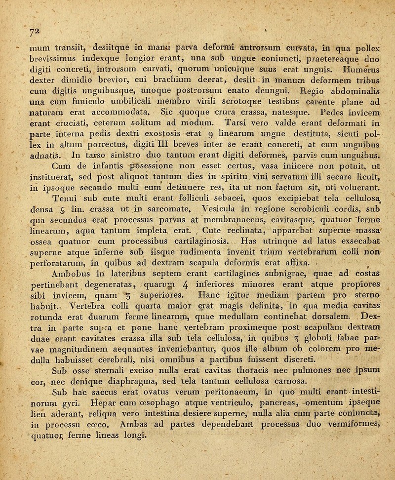 mum transiit, desiitque in manu parva deforml antrorsura curvata, in qua pollex brevissimus indexque longior erant, una sub ungue coniuncti, praetereaque duo digiti concreti, introrsum curvati, quorum unicuique suus erat unguis. Humerus dexter dimidio brevior, cui bracluum deerat, desiit in manum deformem tribus cum digitis unguibusque, unoque postrorsum enato deungui. Regio abdominalis una cum funiculo umbilicali membro virili scrotoque testibus carente plane ad naturam erat accommodata. Sic quoque crura erassa, natesque. Pedes iuvicem erant cruciati, ceterum solitum ad niodum. Tarsi vero valde erant deformati in parte interna pedis dextri exosjosis erat 9 linearum ungue destituta, sicuti pol- lex in altum porrectus, digiti III breves inter se erant concreti, at cum unguibus adnatife. In tarso sinistro duo tantum erant digiti deformes, parvis cum unguibus. Cum de infantis pGsessione non esset certus, vasa iniicere non pOtuit, ut instituerat, sed post aliquot tantum dies in spiritu vini servatum iili secare licuit, in ipsoqme secando multi eum detinuere res, ita ut non factum sit, uti voluerant. Tenui sub cute multi erant foUiculi sebacei, quos excipiebat tela cellulosa, dfensa 5 3in. .crassa ut in sarcomate» Vesicula in regione scrobiciili cordis, sub qua secundus erat proxiessus parvus at membranaceuSj cavitasque, quatuor 'ferme linearum, aqua tanlum impleta erat. ^ Cute reclinata, apparebat superne massa' ossea quatuor cum processibus cartilaginosis. . Has utrinque ad latus exsecabat superne atque inferne sub iisque rudimenta invenit trium verteBrarum colii non perforatarum, in quibus ad dextram scapula deformis erat afFixa- ' Ambobus in lateribus septem erant cartilagines subnigrae, quae ad costas pertinebant degeneratas, quaru^ 4 inferiores minores erant atqne propiores sibi invicem, quam % superiores. Hanc igltur raediam partem pro sterno habuit.. Vertebra colli quarta maior erat magis definita, in qua media cavitas rotunda erat duarum ferme linearum, quae raedullam continebat dorsalem. Dex- tra in parte supra et pone hanc vertebram proximeque post scapulam dextrara duae erant cavitates crassa illa sub teia ceilulosa, in quibus 5 globuli fabae par- vae magnitudinem aequantes inveniebantur, quos ille album o'b colorera pro me- duUa habuisset cerebrali, nisi omnibus a partibus fuissent discreti. Sub osse sternali exciso nulla erat cavitas thoracis nec pulraones nec ip^um cor, nec denique diaphragma, sed tela tantum cellulosa carnosa. Sub hac saccus erat ovatus verum peritonaeum, in quo xnulti erant intesti- norum gyri. Hepar cum oesophago atque ventrioulo, pancreas, -omentura ipseque Uen aderant, reliqua vero intestina desiere supeme, nulla alia cum parte coniuncta, iii processu coeco, Ambas ad partes dependebant processus duo vermiformes, quatuoi; ferme lineas longi. '