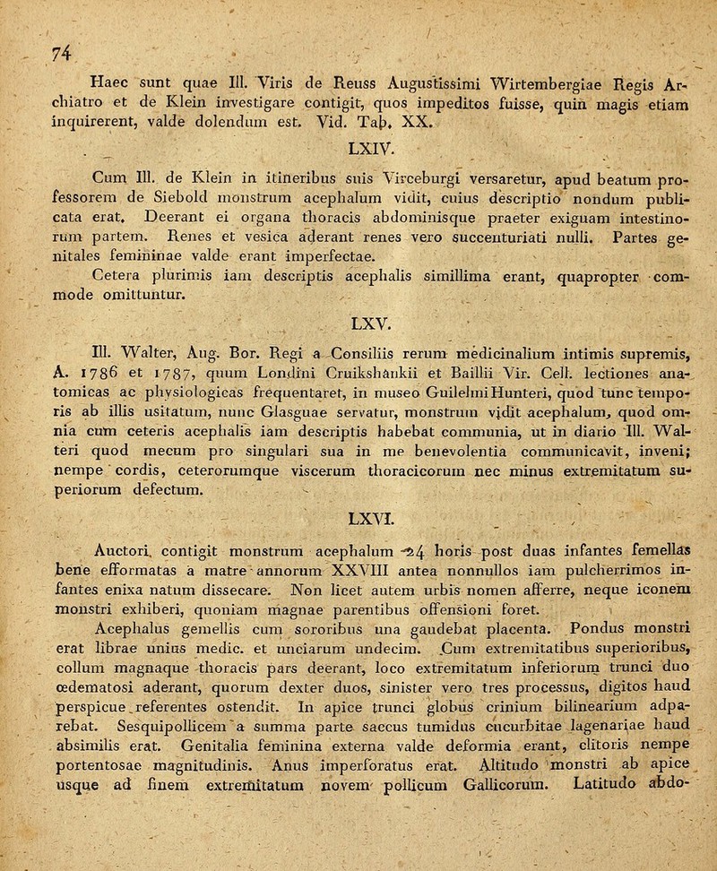 Haec sunt quae 111. Viris de Reuss Augustissimi Wirtembergiae Regis Ar- chiatro et de Klein inTestigare contigit, quos impeditos fuisse, quin magis etiam inquirerent, valde dolezi.dum est. Vid. Ta|?, XX. . ^ LXIV. Cum III, de Klein in itineribus suis Virceburgi versaretur, apud beatum pro- fessorem de Siebold monstrum acephalum vidit, cuius descriptio nondum publi- cata erat» Deerant ei organa tlioracis abdominisque praeter exiguam intestino- rum partem. Renes et vesica aderant renes vejo succeuturiati nulli. Partes ge- nitales femininae valde erant imperfectae. Cetera plurimis iam descriptis acephalis simillima erant, quapropter com- mode omittuntur. LXV. 111. Walter, Aug. Bor. Regi a -^Consiliis rerum medicinalium intimis supremis, A. 1786 et I787j quum Londini Cruikshankii et Baillii Vir. Celh lectiones ana-, tomicas ac physiologicas frequentaret, in museo GuilelmiHunteri, quod tunc tempo- ris ab illis usitatum, nunc Glasguae servatur, raonstrum vjdit acephalumj quod om- nia cuni ceteris acephalis iam descriptis habebat communia, ut in diario III. Wal- teri quod raecum pro singulari sua in me benevolentia communicavit, inveni; nempe ■ cordis, ceterorumque viscerum thoracicorura nec minus extremitatum su- periorum defectum. - ^ LXVL . . Auctori, contigit monstrum acephalum-^4 horis post duas infantes femellas hene eiformatas a matre - annorum XXVIII antea nonnullos iam pulcherrimos in- fantes enixa natum dissecare. Non licet autem urbis nomen afferre, neque iconem monstri exhiberi, quoniam magnae parentibus offensioni foret. Acephalus geraellis cum sororibus una gaudebat placenta. Pondus monstri erat lihrae unias medic. et unciarum undecim. .Cum extreniitatibus superioribus, collum magnaque thoracis pars deerant, loco extremitatum inferiorurn trunci duo oedematosi aderant, quorum dexter duos, sinister vero tres processus, digitos haud perspicue,referentes ostendit. In apice trunci globus crinium bilinearium adpa- rebat. SesquipoIIicem~a surama parte saccus tumidus cucurbitae lagenariae haud absimilis erat. Genitalia feminina externa valde deformia erant, clitoris nempe portentosae magnitudinis. Anus iraperforatus erat. Altitudo 'monstri ab apice usque ad fmem extreitiitatum novem' poUicum Gallicorum. Latitudo abdo-