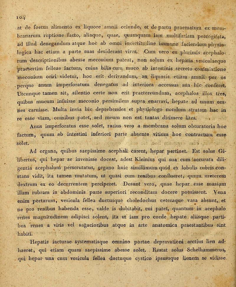 io4 at de foetus aliiuento ex liquore amnii oriundo, et, de paitu praematura ex inem- branarum ruptione facto, aliaque, quae, quamquam iam niullifariam percogitata, ad illud denegandum atque hoc ab oranijncertitudine iaimuiie faeiendium piiysi®- logica hac etiani a parte suas desiderant viresi, ■Cum vero • €x plurimis acephalo- rum descriptionibus abesse meconium pateat, non solum ex hepatis vesieulaeque prae^ertim felleae iactura, cuius bilisi cujii muco ab inte&tinis secreto QOBtiBix^ione meconium oriri videtm^, hoc erit derivandum, aja.^iquoris etiara ■ amnjir-pei; os perque annm imperforatum denegatus ad interiora ^ccessus sua-hicrconf^ret. Utcunque tamen sit, silentio certe non erit praetereundum, acephalos illos tres, quibus mucum infuisse meconio persimilem .supra, .enarravi, hepate ad unum om- nes caruisse. Multa invia hic deprehendes et phy^iplogD nondum stratam hac in re esse' viam, omnibus patet, sed meum non e;St tantas dirimere lites. ^ Anus imperforatus esse solet, rarius vero a membrana solum obturatofia hoc factum, qaum ab intestini inferiori parte absente vitium hoc contractUm esse sblet. • j > Ad organa, quibuis saepissim-e acephali carent^ hepar pertinet. Est solus Gi- Hbertus, qui hepar se invenisse doceat, adest Kleinius qui sua cum'acGurata dili— gentia acephaluro perscrutatus,^rgano huic simillimum quid ex lobulis rubris-conr stans vidit, ita tatnen rautatum, ut quasi cum r.eKibus conflueret, quuni ureterem dextrum ex eo decurrenteni perciperet. Desunt vero, quae hepar esse massam illam rubrani in abdominis parte superiori reconditam docere potuissent. Yena enim pbrtarum, vesieula fellea ductusque choledochus ceteraque vasa absunt,. et ne pro Tenibus habenda esse, valde is dubitabit, cui patet, quantum in acephalo renes magnitudinem adipisci solent^ ita u't iam pro corde hepate aliisque parti- bus renes a viris vel sagacioribus atque in arte anatomica praestantibus sint habiti. ■ Hepatis iacturae systematisque omnino portae depravationi arctius lien ad- liaeret, qui etiam quara saepissime abesse solet. Restat solus Schelhammerus, qui hepar una qum vesicula fellea ductuque cystico ipsumque lienem se vidisse