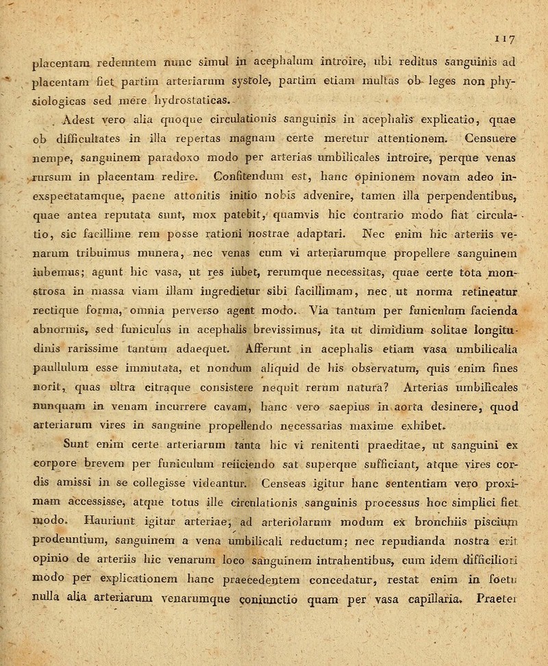 placemam redeimtem nmic simul in acephalum introire, ubi reditus sanguiriis ad placentam fiet partira artefiarum systole, partim etiam raultas ob- leges non phy- siologicas sed mere hydrostaticas. ^ Adest vero alia quoque eirculationis sanguinis in acephaiis' explieatio, qnae ob difficultates in illa repertas magnam certe meretur attentionem. Censuere nempe, sanguinem paradoxo raodo per arterias nmbilicales introire, perqtie venas rursum in placentam redire. Confitendum est, hanc opinionem novam adeo in- exspectatamque, paeae attonitis initio nobis advenire, tamen illa perpendentibns, quae antea reputata simt, mox patcbit,- quamvis hic contrario nlodo fiat circula- - tio, sic facillime rem posse ratioiii nostrae adaptari. Nec enim hic arteriis ve- narum tribuimus munera, nec venas cum vi arteriarumque propellere sanguinem iubemus; agunt hic vasa, ut rps iubet, rerumque necessitas, quae eerte tota mon- strosa in massa viam illam ingredietur sibi facillimam, nec, ut norma retineatur rectique forma, omnia perverso ageat modo., Via tantum per funiculum facienda abnormis, sed funieulus in acephaJi^ brevissimus, ita ut diraidium solitae longitu- dinis rarissime tantum adaequet. Afferunt in acephalis etiam vasa umbilicalia paullulura esse immutata, et nondum aliquid de his observatum, quis enim fines Horit,^ quas ultra citraque consistere nequit rertmi natura? Arterias umbilicales nunquam in venam incurrere cavam, hanc vero saepius in aorta desinere, quod arteriarum vires in sanguine propellendo neeessarias maxime exhibet. Sunt enira certe arteriarnm tanta hic vi renitenti praeditae, ut sanguini ex eorpore brevem per funiculum reiicieudo sat superque sufficiant^ atque vires cor- dis amissi in s-e collegisse videantur. Censeas igitur hanc sententiam vero proxi- mam accessisse, atque totus ille circnlationis sanguinis proeessus hoc simplici fiet modo, Hauriunt igitur arteriae^ ad arteriolarum modum ex bronchiis pisciup;i prodeuntium, sanguinem a vena umbilicali reductum; nec repudianda nostra erit opinio de arteriis hic venarum loeo sanguinera intrahentibus, cum idera difficiliori modo per explicationem hanc praecedeiitem concedatur, restat enim in foeti; nulla alia arteriarum venarumqae coniuxictio quam per vasa capillaria» Praetei