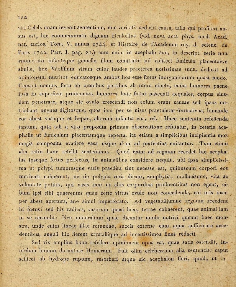 viri Celeb. anam iiivenit sententiam, non veritafls sed viii causa, talia qui profiteri au- sus est, luc commemoratu dignam Henkelius (vid, nova acta phys. med. Acad. nat. curios. Toni. V.'annus 1744- ^t Histoire de FAcademie roy. d. scienc. de Paris 1722. Part. I. pag. 21.) cum eniai in acephalo suo, in descript. serie non enumerato infanteque gemello illum comitante nil vidisset funiculo placentaeve simile, hoc Wolffiuni virum cuius laudes praeterea notissimae sunt, detjuxit ad opinionem, nutiitos educatosque anibos Iios esse foetuif inorganicorum quasi modo. Censuit nempe, foetu ab on^nibus partibu^ ab utero eincto, cuius humores paene ipsa in superficie promanaBt, humores huic foetui nascenti aequales, corpus eius- dem penetrare, atque sic-ovulo crescendi non solura erant causae sed ipsos nu- triebarit ungues digitosque, quos iara per se nisus praetulerat-formativus,. hincinde cor abest vasaque et hepar, alterum infantis cor, rel. Haec sententia refellenda tantum, quia tali a viro proposita primum observatione refutatur, in ceteris ace- phalis ut funiculum placentamque- reperta, ita etiam a simplicibus incipientia mox magis composita evadere vasa usqiie d:nn ad perfectius enitantur. Tum etiam alia ratio hanc refellit sentehtiam. Quod enim ad regnum recedet hic acepha- lus ipseque foetus perfectus, in qnimalibus considere nequit^ ubi ipsa siraplicissi- ma ut polypi turaoresque vasis praedita sint necesse est, quibuscum corpori eos nutrienti cohaerent; ne de polypis veris dicam, zoophytis, mollucisque, vita ac voluntate potitis, qui vasis iam ex aliis corporibus profluentibus non egent, ci- bum ipsi sibi quaerentes quae certe virtus ovulo non concedenda>. cui oris insu- per abest apertura, ano simul imperforato. Ad vegetabiliumne regnum recedent hi foetus? sed his radices, vasorum quasi loco, terrae cohaerent, quae animal iam in se recondit: Nec mineralium quae dicuntur modo nutrij-i queunt haec mon- stra, unde enim lineae illae rotundae, succis externe cum aqua sufficiente acce- dentibus, anguli hic fierent crystallique ad incertissimos fmes redacti, Sed vix amplius hanc refellere opinionem opus est, quae satis ostendlt, in- terdum bonum dormitare Homerum, Fuit olhnceleberrima alia sententia: caput sqilicet ab hydrope ruptum^ resorberi atque sic acephalon fieri, quod, ut ^ 1