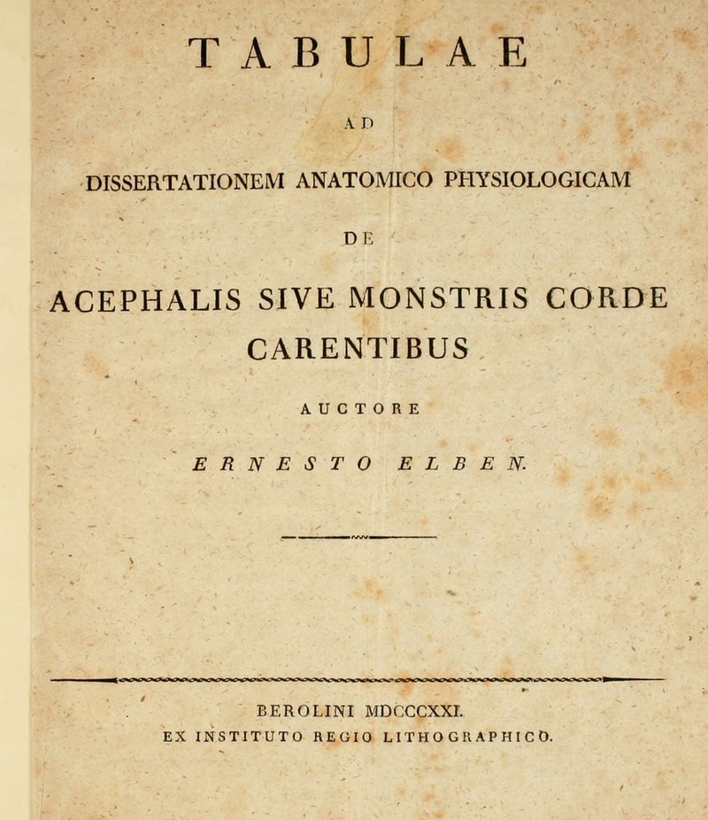 A D DISSERTATIONEM ANATOMICO PHYSIOLOGICAM DE ACEPHALIS SIVE MONSTRIS CORDE CARENTIBUS A U C T O R E E R N E S T O E L B E N. BEROLINI MDCCCXXI. ES INSTITUTO REGIO L ITH O G R AP HI C 0.