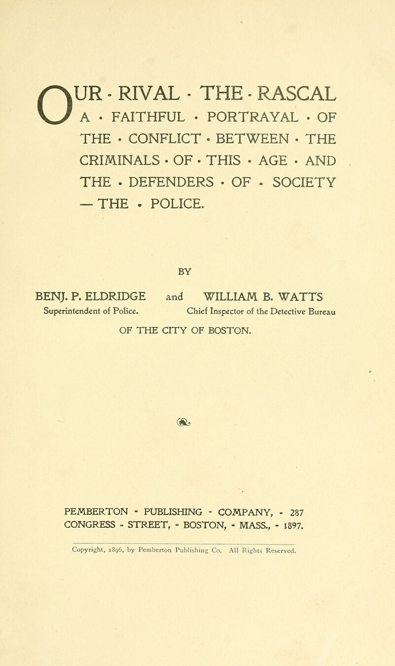 o UR • RIVAL . THE ■ RASCAL A . FAITHFUL • PORTRAYAL • OF THE . CONFLICT • BETWEEN • THE CRmiNALS . OF . THIS • AGE • AND THE . DEFENDERS • OF . SOCIETY — THE • POLICE. BY BENJ. P. ELDRIDGE and WILLIAM B. WATTS Superintendent of Police, Chief Inspector of the Detective Bureau OF THE CITY OF BOSTON. (Sb PEMBERTON - PUBLISHING = COMPANY, - 287 CONGRESS = STREET, = BOSTON, - MASS., - 1897. Copyright, 1896, by Pemberton Publishing Co. All Rights Reserved.