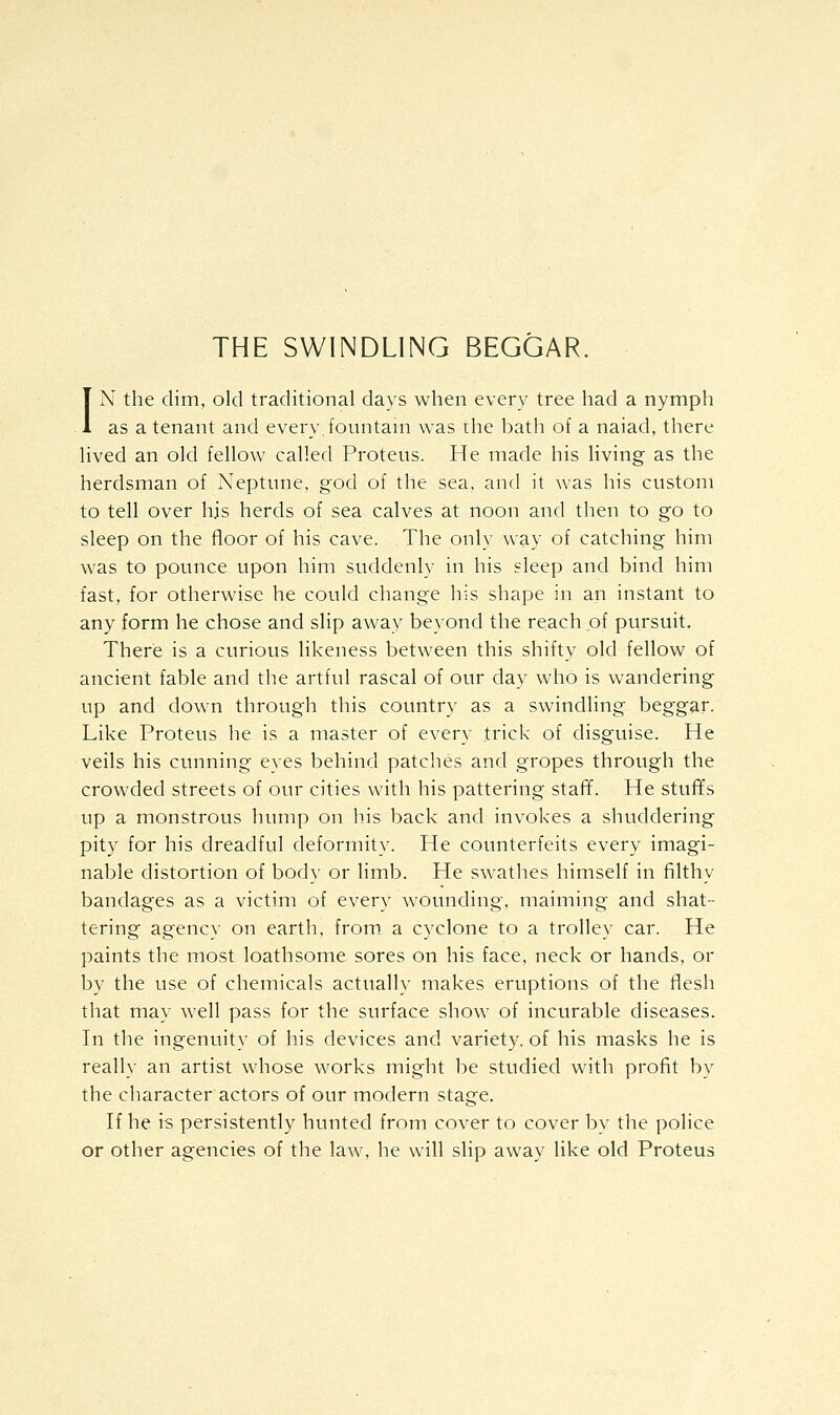 THE SWINDLING BEGGAR. IN the dim, old traditional days when every tree had a nymph as a tenant and every, fountain was the bath of a naiad, there lived an old fellow called Proteus. He made his living as the herdsman of Neptune, god of the sea, and it was his custom to tell over his herds of sea calves at noon and then to go to sleep on the floor of his cave. The only way of catching him was to pounce upon him suddenly in his sleep and bind him fast, for otherwise he could change his shape in an instant to any form he chose and slip away beyond the reach of pursuit. There is a curious likeness between this shifty old fellow of ancient fable and the artful rascal of our day who is wandering up and down through this country as a swindling beggar. Like Proteus he is a master of every trick of disguise. He veils his cunning eves behind patches and gropes through the crowded streets of our cities with his pattering staff. He stufifs up a monstrous hump on his back and invokes a shuddering pity for his dreadful deformity. He counterfeits every imagi- nable distortion of body or limb. He swathes himself in filthy bandages as a victim of every wounding, maiming and shat- tering agency on earth. from„ a cyclone to a trolley car. He paints the most loathsome sores on his face, neck or hands, or by the use of chemicals actually makes eruptions of the flesh that may well pass for the surface show^ of incurable diseases. In the ingenuity of his devices and variety, of his masks he is really an artist whose works might be studied with profit by the character actors of our modern stage. If he is persistently hunted from cover to cover by the police or other agencies of the law, he will slip away like old Proteus