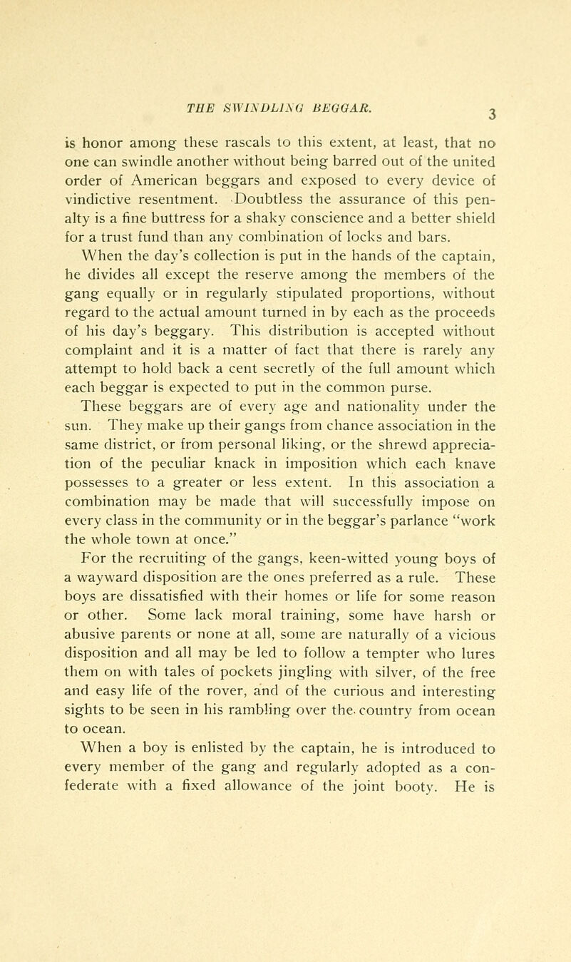 is honor among these rascals to this extent, at least, that no one can swindle another without being barred out of the united order of American beggars and exposed to every device of vindictive resentment. -Doubtless the assurance of this pen- alty is a fine buttress for a shaky conscience and a better shield for a trust fund than any combination of locks and bars. When the day's collection is put in the hands of the captain, he divides all except the reserve among the members of the gang equally or in regularly stipulated proportions, without regard to the actual amount turned in by each as the proceeds of his day's beggary. This distribution is accepted without complaint and it is a matter of fact that there is rarely any attempt to hold back a cent secretly of the full amount which each beggar is expected to put in the common purse. These beggars are of every age and nationality under the sun. They make up their gangs from chance association in the same district, or from personal liking, or the shrewd apprecia- tion of the peculiar knack in imposition which each knave possesses to a greater or less extent. In this association a combination may be made that will successfully impose on every class in the community or in the beggar's parlance work the whole town at once. For the recruiting of the gangs, keen-witted young boys of a wayward disposition are the ones preferred as a rule. These boys are dissatisfied with their homes or life for some reason or other. Some lack moral training, some have harsh or abusive parents or none at all, some are naturally of a vicious disposition and all may be led to follow a tempter who lures them on with tales of pockets jingling with silver, of the free and easy life of the rover, and of the curious and interesting sights to be seen in his rambling over the- country from ocean to ocean. When a boy is enlisted by the captain, he is introduced to every member of the gang and regularly adopted as a con- federate with a fixed allowance of the joint booty. He is