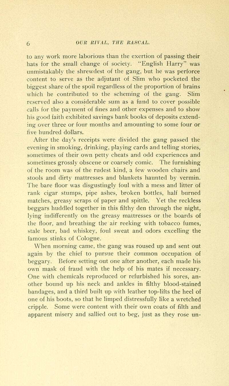 to any work more laborious than the exertion of passing their hats for the small change of society. English Harry was unmistakably the shrewdest of the gang, but he was perforce content to serve as the adjutant of Slim who pocketed the biggest share of the spoil regardless of the proportion of brains which he contributed to the scheming of the gang. Slim reserved also a considerable sum as a fund to cover possible calls for the payment of fines and other expenses and to show his good faith exhibited savings bank books of deposits extend- ing over three or four months and amounting to some four or five hundred dollars. After the day's receipts were divided the gang passed the evening in smoking, drinking, playing cards and telling stories, sometimes of their own petty cheats and odd experiences and sometimes grossly obscene or coarsely comic. The furnishing of the room was of the rudest kind, a few wooden chairs and stools and dirty mattresses and blankets haunted by vermin. The bare floor was disgustingly foul with a mess and litter of rank cigar stumps, pipe ashes, broken bottles, half burned matches, greasy scraps of paper and spittle. Yet the reckless beggars huddled together in this filthy den through the night, lying indifferently on the greasy mattresses or the boards of the floor, and breathing the air reeking with tobacco fumes, stale beer, bad whiskey, foul sweat and odors excelling the famous stinks of Cologne. When morning came, the gang was roused up and sent out again by the chief to pursue their common occupation of beggary. Before setting out one after another, each made his own mask of fraud with the help of his mates if necessary. One with chemicals reproduced or refurbished his sores, an- other bound up his neck and ankles in filthy blood-stained bandages, and a third built up with leather top-lifts the heel of one of his boots, so that he limped distressfully like a wretched cripple. Some were content with their own coats of filth and apparent misery and sallied out to beg, just as they rose un-