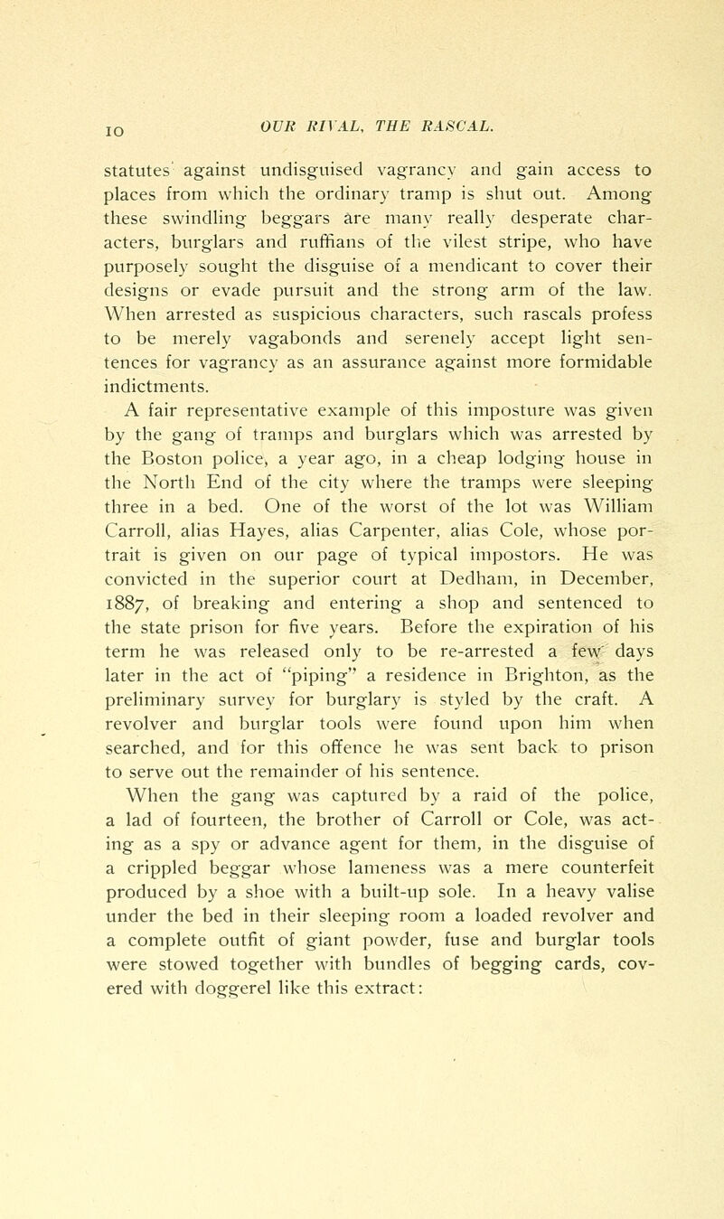 statutes against undisguised vagrancy and gain access to places from which the ordinary tramp is shut out. Among these swindHng beggars are many really desperate char- acters, burglars and ruffians of tlie vilest stripe, who have purposely sought the disguise of a mendicant to cover their designs or evade pursuit and the strong arm of the law. When arrested as suspicious characters, such rascals profess to be merely vagabonds and serenely accept light sen- tences for vagrancy as an assurance against more formidable indictments. A fair representative example of this imposture was given by the gang of tramps and burglars which was arrested by the Boston police, a year ago, in a cheap lodging house in the North End of the city where the tramps were sleeping- three in a bed. One of the worst of the lot was William Carroll, alias Hayes, alias Carpenter, alias Cole, whose por- trait is given on our page of typical impostors. He was convicted in the superior court at Dedham, in December, 1887, of breaking and entering a shop and sentenced to the state prison for five years. Before the expiration of his term he was released only to be re-arrested a few' days later in the act of piping a residence in Brighton, as the preliminary survey for burglary is styled by the craft. A revolver and burglar tools were found upon him when searched, and for this ofifence he was sent back to prison to serve out the remainder of his sentence. When the gang was captured by a raid of the police, a lad of fourteen, the brother of Carroll or Cole, was act- ing as a spy or advance agent for them, in the disguise of a crippled beggar whose lameness was a mere counterfeit produced by a shoe with a built-up sole. In a heavy valise under the bed in their sleeping room a loaded revolver and a complete outfit of giant powder, fuse and burglar tools were stowed together with bundles of begging cards, cov- ered with doggerel like this extract: