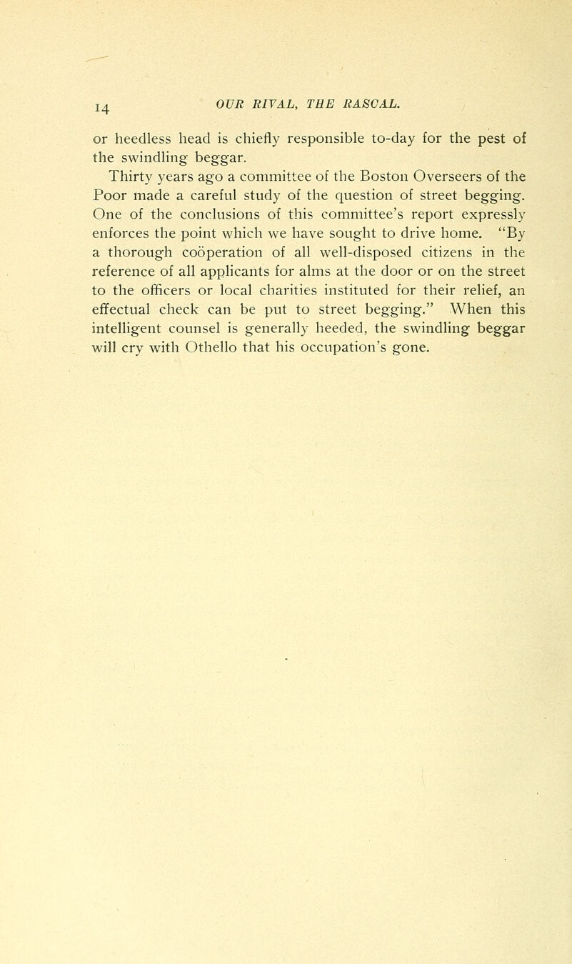 or heedless head is chiefly responsible to-day for the pest of the swindling beggar. Thirty years ago a committee of the Boston Overseers of the Poor made a careful study of the question of street begging. One of the conclusions of this committee's report expressly enforces the point which we have sought to drive home. By a thorough cooperation of all well-disposed citizens in the reference of all applicants for alms at the door or on the street to the officers or local charities instituted for their relief, an effectual check can be put to street begging. When this intelligent counsel is generally heeded, the swindling beggar will cry with Othello that his occupation's gone.