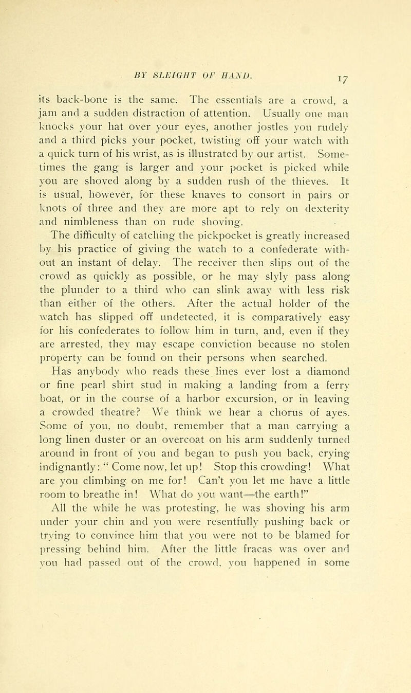 its back-bone is the same. The essentials are a crowd, a jam and a sudden distraction of attention. Usually one man knocks your hat over your eyes, another jostles you rudely and a third picks your pocket, twisting ofif your watch with a quick turn of his wrist, as is illustrated by our artist. Some- times the gang- is larger and your pocket is picked while you are shoved along by a sudden rush of the thieves. It is usual, however, for these knaves to consort in pairs or knots of three and they are more apt to rely on dexterity and nimbleness than on rude shoving. The difificulty of catching the pickpocket is greatly increased by his practice of giving the watch to a confederate with- out an instant of delay. The receiver then slips out of the crow'd as Cjuickly as possible, or he may slyly pass along the plunder to a third who can slink away with less risk than either of the others. After the actual holder of the watch has slipped off undetected, it is comparatively easy for his confederates to follovv him in turn, and, even if they are arrested, they may escape conviction because no stolen property can be found on their persons when searched. Has anybody who reads these lines ever lost a diamond or fine pearl shirt stud in making a landing from a ferry boat, or in the course of a harbor excursion, or in leaving a crowded theatre? We think we hear a chorus of ayes. Some of you, no doubt, remember that a man carrying a long linen duster or an overcoat on his arm suddenly turned around in front of you and began to push you back, crying indignantly:  Come now, let up! Stop this crowding! What are you climbing on me for! Can't you let me have a little room to breathe in! What do you want—the earth! All the while he was protesting, he was shoving his arm under your chin and you w^ere resentfully pushing back or trying to convince him that you were not to be blamed for pressing behind him. After the little fracas was over and you had passed out of the crowd, you happened in some