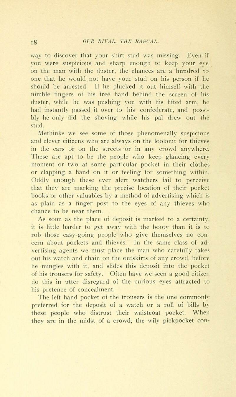 way to discover that your shirt stud was missing. Even if you were suspicious and sharp enough to keep your eye on the man with the duster, the chances are a hundred to one that he would not have your stud on his person if he should be arrested. If he plucked it out himself with the nimble fingers of his free hand behind the screen of his duster, while he was pushing you with his lifted arm, he had instantly passed it over to his confederate, and possi- bly he only did the shoving while his pal drew out the stud. Methinks we see some of those phenomenally suspicious and clever citizens who are always on the lookout for thieves in the cars or on the streets or in any crowd anywhere. These are apt to be the people who keep glancing every moment or two at some particular pocket in their clothes or clapping a hand on it or feeling for something within. Oddly enough these ever alert watchers fail to perceive that they are marking the precise location of their pocket books or other valuables by a method of advertising which is as plain as a finger post to the eyes of any thieves who chance to be near them. As soon as the place of deposit is marked to a certainty, it is little harder to get away with the booty than it is to rob those easy-going people who give themselves no con- cern about pockets and thieves. In the same class of ad- vertising agents we must place the man who carefully takes out his watch and chain on the outskirts of any crowd, before he mingles with it, and slides this deposit into the pocket of his trousers for safety. Often have we seen a good citizen do this in utter disregard of the curious eyes attracted to his pretence of concealment. The left hand pocket of the trousers is the one commonly preferred for the deposit of a watch or a roll of bills by these people who distrust their waistcoat pocket. When they are in the midst of a crowd, the wily pickpocket con-