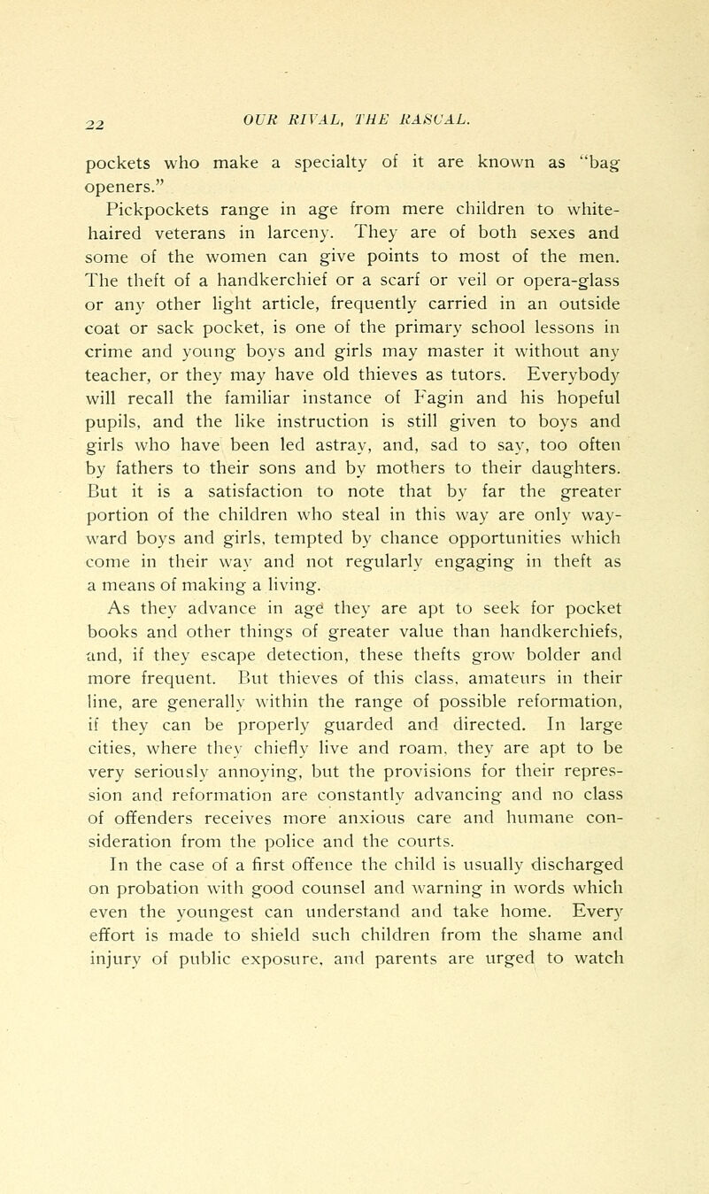 pockets who make a specialty of it are known as bag openers. Pickpockets range in age from mere children to white- haired veterans in larceny. They are of both sexes and some of the women can give points to most of the men. The theft of a handkerchief or a scarf or veil or opera-glass or any other light article, frequently carried in an outside coat or sack pocket, is one of the primary school lessons in crime and young boys and girls may master it without any teacher, or they may have old thieves as tutors. Everybody will recall the familiar instance of Fagin and his hopeful pupils, and the like instruction is still given to boys and girls who have been led astray, and, sad to say, too often by fathers to their sons and by mothers to their daughters. But it is a satisfaction to note that by far the greater portion of the children who steal in this way are only way- ward boys and girls, tempted by chance opportunities which come in their way and not regularly engaging in theft as a means of making a living. As they advance in age they are apt to seek for pocket books and other things of greater value than handkerchiefs, and, if they escape detection, these thefts grow bolder and more frequent. But thieves of this class, amateurs in their line, are generally within the range of possible reformation, if they can be properly guarded and directed. In large cities, where they chiefly live and roam, they are apt to be very seriously annoying, but the provisions for their repres- sion and reformation are constantly advancing and no class of offenders receives more anxious care and humane con- sideration from the police and the courts. In the case of a first offence the child is usually discharged on probation with good counsel and Avarning in words which even the youngest can understand and take home. Every effort is made to shield such children from the shame and injury of public exposure, and parents are urged to watch