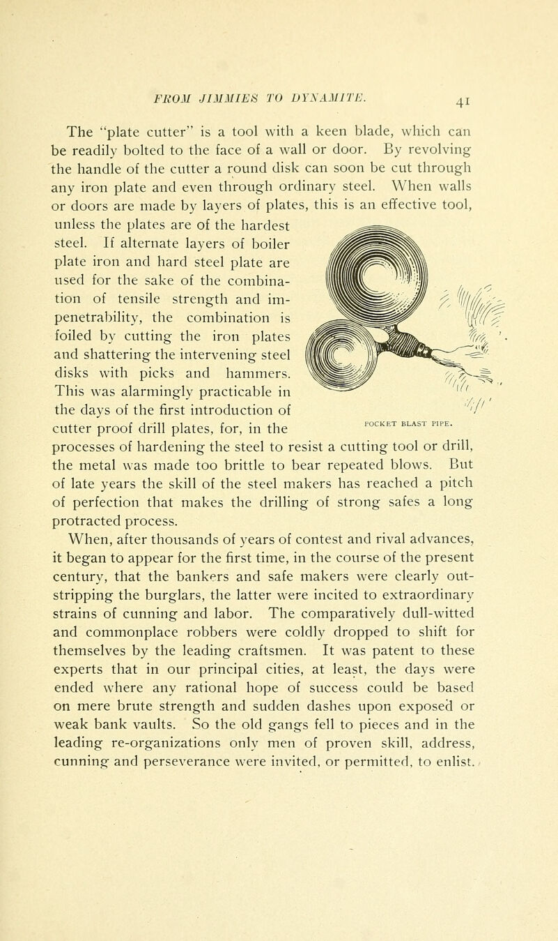 POCKET BLAST PIPE. The plate cutter is a tool with a keen blade, which can be readily bolted to the face of a wall or door. By revolving the handle of the cutter a round disk can soon be cut through any iron plate and even through ordinary steel. When walls or doors are made by layers of plates, this is an effective tool, unless the plates are of the hardest steel. If alternate layers of boiler plate iron and hard steel plate are used for the sake of the combina- tion of tensile strength and im- penetrability, the combination is foiled by cutting the iron plates i^^^^^^^^Mi^ ^'^^ and shattering the intervening steel ''^ disks with picks and hammers. This was alarmingly practicable in the days of the first introduction of cutter proof drill plates, for, in the processes of hardening the steel to resist a cutting tool or drill, the metal was made too brittle to bear repeated blows. But of late years the skill of the steel makers has reached a pitch of perfection that makes the drilling of strong safes a long protracted process. When, after thousands of years of contest and rival advances, it began to appear for the first time, in the course of the present century, that the bankers and safe makers were clearly out- stripping the burglars, the latter were incited to extraordinary strains of cunning and labor. The comparatively dull-witted and commonplace robbers were coldly dropped to shift for themselves by the leading craftsmen. It was patent to these experts that in our principal cities, at least, the days were ended where any rational hope of success could be based on mere brute strength and sudden dashes upon exposed or weak bank vaults. So the old gangs fell to pieces and in the leading re-organizations only men of proven skill, address, cunning and perseverance were invited, or permitted, to enlist.