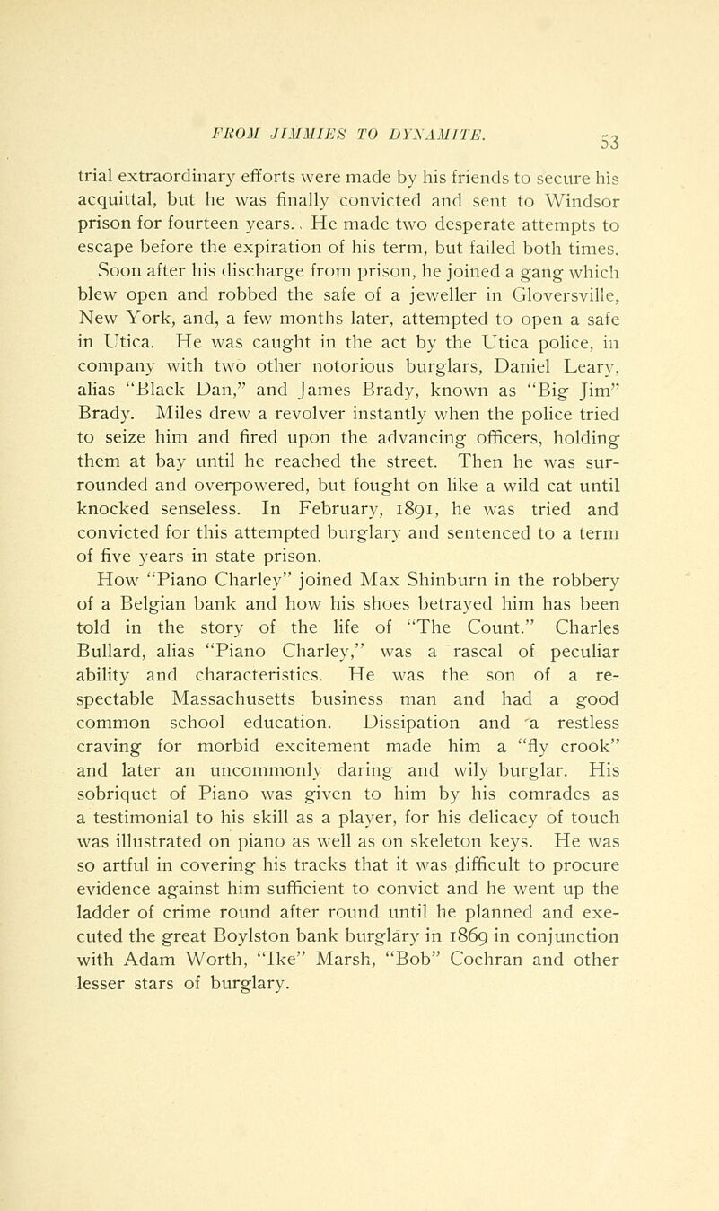 trial extraordinary efforts were made by his friends to secure his acquittal, but he was finally convicted and sent to Windsor prison for fourteen years., He made two desperate attempts to escape before the expiration of his term, but failed both times. Soon after his discharge from prison, he joined a gang which blew open and robbed the safe of a jeweller in Gloversville, New York, and, a few months later, attempted to open a safe in Utica. He was caught in the act by the Utica poHce, in company with two other notorious burglars, Daniel Leary, alias Black Dan, and James Brady, known as Big Jim Brady. Miles drew a revolver instantly when the police tried to seize him and fired upon the advancing officers, holding them at bay until he reached the street. Then he was sur- rounded and overpowered, but fought on like a wild cat until knocked senseless. In February, 1891, he was tried and convicted for this attempted burglary and sentenced to a term of five years in state prison. How Piano Charley joined Max Shinburn in the robbery of a Belgian bank and how his shoes betrayed him has been told in the story of the life of The Count. Charles Bullard, alias Piano Charley, was a rascal of peculiar ability and characteristics. He was the son of a re- spectable Massachusetts business man and had a good common school education. Dissipation and a restless craving for morbid excitement made him a fly crook and later an uncommonly daring and wily burglar. His sobriquet of Piano was given to him by his comrades as a testimonial to his skill as a player, for his delicacy of touch was illustrated on piano as well as on skeleton keys. He was so artful in covering his tracks that it was difficult to procure evidence against him sufficient to convict and he went up the ladder of crime round after round until he planned and exe- cuted the great Boylston bank burglary in 1869 in conjunction with Adam Worth, Ike Marsh, Bob Cochran and other lesser stars of burglary.