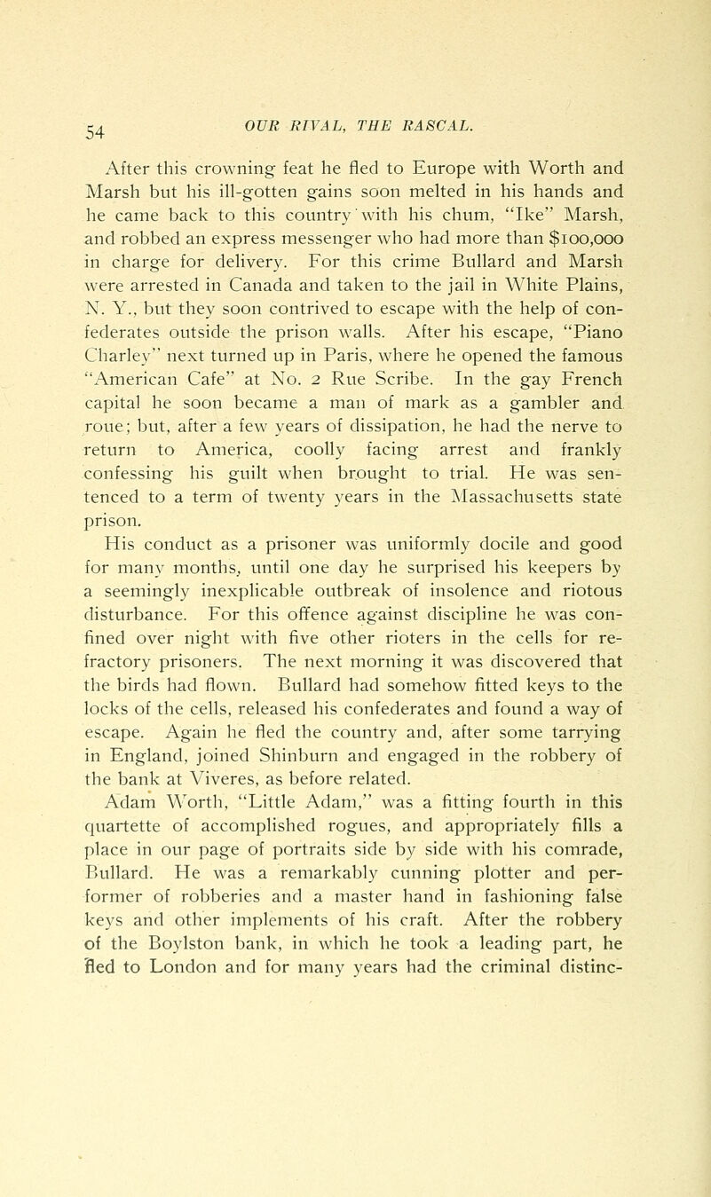 After this crowning feat he fled to Europe with Worth and Marsh but his ill-gotten gains soon melted in his hands and he came back to this country with his chum, Ike Marsh, and robbed an express messenger who had more than $100,000 in charge for delivery. For this crime Bullard and Marsh were arrested in Canada and taken to the jail in White Plains, N. Y., but they soon contrived to escape with the help of con- federates outside the prison walls. After his escape, Piano Charley next turned up in Paris, where he opened the famous American Cafe at No. 2 Rue Scribe. In the gay French capital he soon became a man of mark as a gambler and. roue; but, after a few years of dissipation, he had the nerve to return to America, coolly facing arrest and frankly confessing his guilt when brought to trial. He was sen- tenced to a term of twenty years in the Massachusetts state prison. His conduct as a prisoner was uniformly docile and good for many months., until one day he surprised his keepers by a seemingly inexplicable outbreak of insolence and riotous disturbance. For this ofifence against discipline he was con- lined over night with five other rioters in the cells for re- fractory prisoners. The next morning it was discovered that the birds had flown. Bullard had somehow fitted keys to the locks of the cells, released his confederates and found a way of escape. Again he fled the country and, after some tarrying in England, joined Shinburn and engaged in the robbery of the bank at Viveres, as before related. Adam Worth, Little Adam, was a fitting fourth in this quartette of accomplished rogues, and appropriately fills a place in our page of portraits side by side with his comrade, Bullard. He was a remarkably cunning plotter and per- former of robberies and a master hand in fashioning false keys and other implements of his craft. After the robbery of the Boylston bank, in which he took a leading part, he Bed to London and for many years had the criminal distinc-