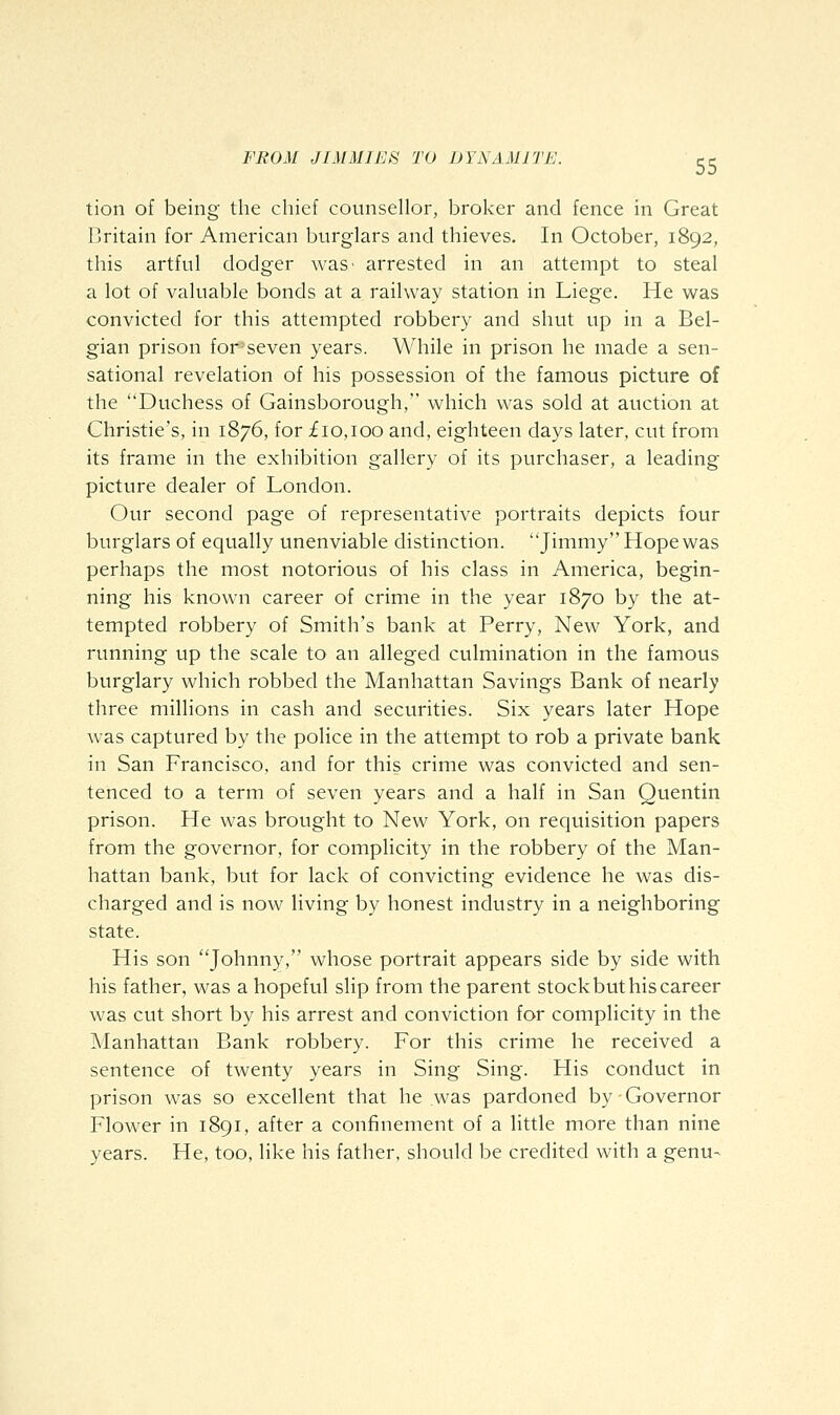 tion of being the chief counsellor, broker and fence in Great Britain for American burglars and thieves. In October, 1892, this artful dodger was- arrested in an attempt to steal a lot of valuable bonds at a railway station in Liege. He was convicted for this attempted robbery and shut up in a Bel- gian prison for-seven years. While in prison he made a sen- sational revelation of his possession of the famous picture of the Duchess of Gainsborough, which was sold at auction at Christie's, in 1876, for £10,100 and, eighteen days later, cut from its frame in the exhibition gallery of its purchaser, a leading picture dealer of London. Our second page of representative portraits depicts four burglars of equally unenviable distinction. Jimmy Hope was perhaps the most notorious of his class in America, begin- ning his known career of crime in the year 1870 by the at- tempted robbery of Smith's bank at Perry, New York, and running up the scale to an alleged culmination in the famous burglary which robbed the Manhattan Savings Bank of nearly three millions in cash and securities. Six years later Hope was captured by the police in the attempt to rob a private bank in San Francisco, and for this crime was convicted and sen- tenced to a term of seven years and a half in San Quentin prison. He was brought to New York, on requisition papers from the governor, for complicity in the robbery of the Man- hattan bank, but for lack of convicting evidence he was dis- charged and is now living by honest industry in a neighboring state. His son Johnny, whose portrait appears side by side with his father, was a hopeful slip from the parent stock but his career was cut short by his arrest and conviction for complicity in the Manhattan Bank robbery. For this crime he received a sentence of twenty years in Sing Sing. His conduct in prison was so excellent that he was pardoned by-Governor Flower in 1891, after a confinement of a little more than nine years. He, too, like his father, should be credited with a genu-