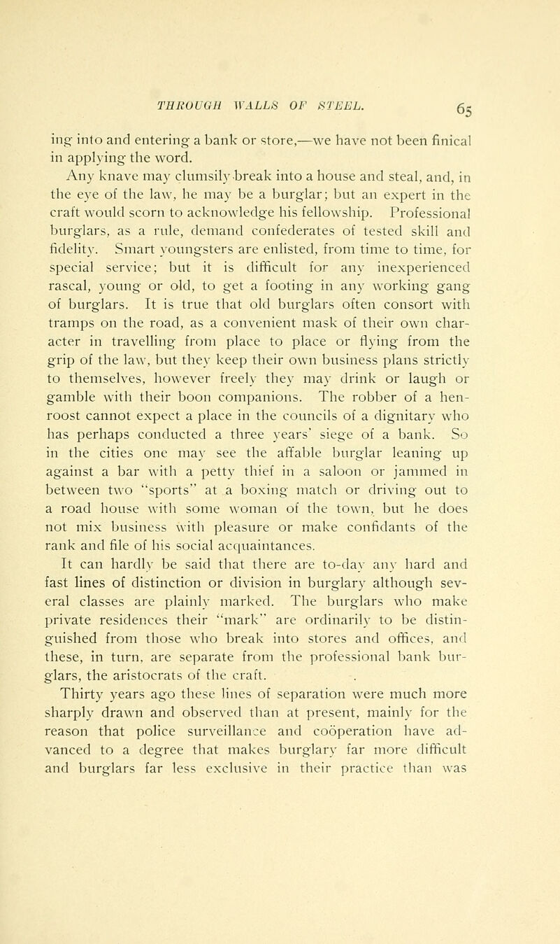 ing into and entering a bank or store,—we have not been finical in applying- the word. Any knave may clumsily break into a house and steal, and, in the eye of the law, he may be a burglar; but an expert in the craft would scorn to acknowledge his fellowship. Professional burglars, as a rule, demand confederates of tested skill and fidelity. Smart youngsters are enlisted, from time to time, for special service; but it is difficult for any inexperienced rascal, young or old, to get a footing in any working gang of burglars. It is true that old burglars often consort with tramps on the road, as a convenient mask of their own char- acter in travelling from place to place or flying from the grip of the law, but they keep their own business plans strictly to themselves, however freely they may drink or laugh or gamble with their boon companions. The robber of a hen- roost cannot expect a place in the councils of a dignitary who has perhaps conducted a three years' siege of a bank. So in the cities one may see the affable burglar leaning up against a bar with a petty thief in a saloon or jammed in between two sports at a boxing match or driving out to a road house with some woman of the town, but he does not mix business with pleasure or make confidants of the rank and file of his social acquaintances. It can hardly be said that there are to-day any hard and fast lines of distinction or division in burglary although sev- eral classes are plainly marked. The burglars who make private residences their mark are ordinarily to be distin- guished from those who break into stores and offices, and these, in turn, are separate from the professional bank bur- glars, the aristocrats of the craft. Thirty years ago these lines of separation were much more sharply drawn and observed than at present, mainl}^ for the reason that police surveillance and cooperation have ad- vanced to a degree that makes burglary far more difficult and burglars far less exclusive in their practice than was