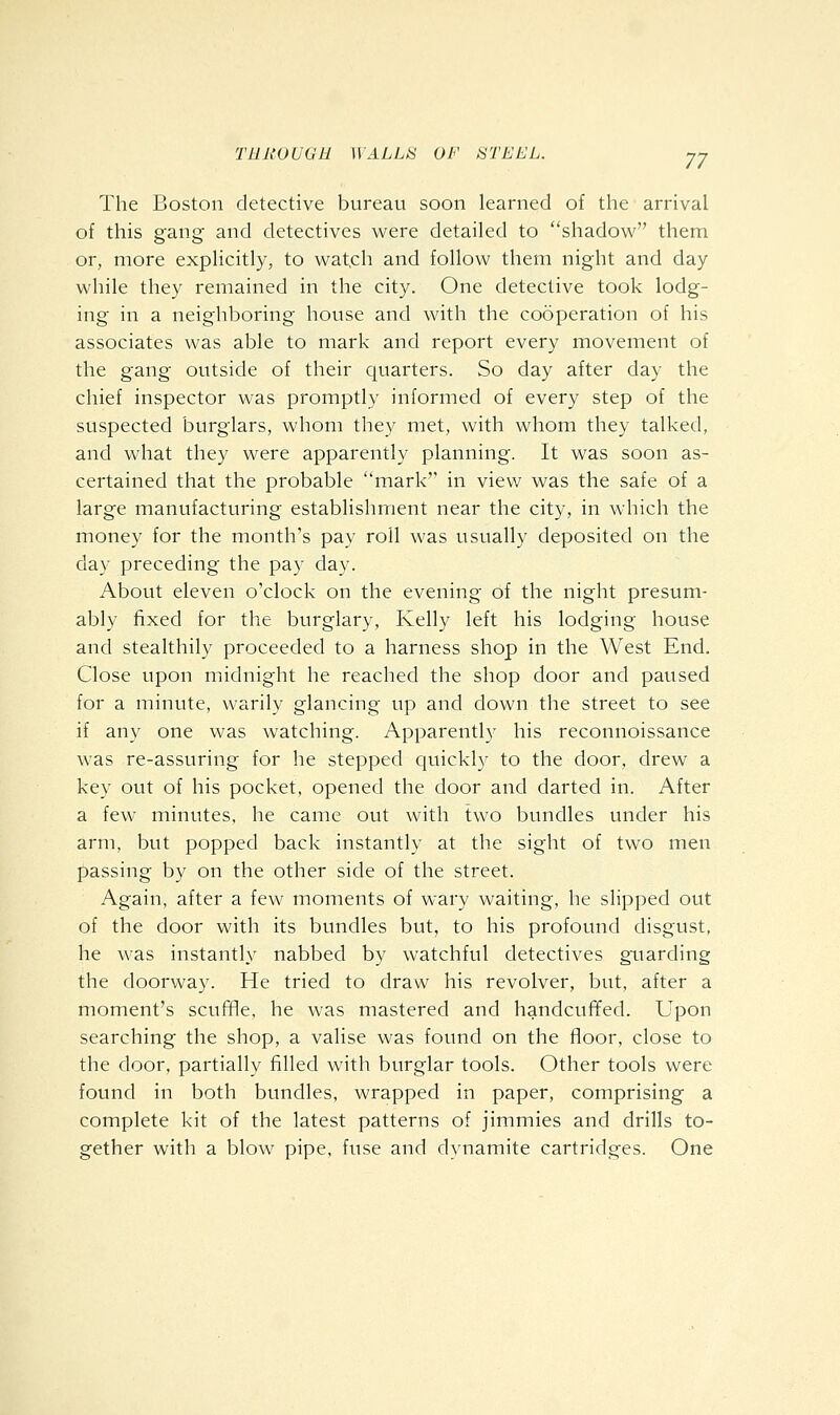 The Boston detective bureau soon learned of the arrival of this gang and detectives were detailed to shadow them or, more expHcitly, to wat,ch and follow them night and day while they remained in the city. One detective took lodg- ing in a neighboring house and with the cooperation of his associates was able to mark and report every movement of the gang outside of their quarters. So day after day the chief inspector was promptly informed of every step of the suspected burglars, whom they met, with whom they talked, and what they were apparently planning. It was soon as- certained that the probable mark'' in view was the safe of a large manufacturing establishment near the city, in which the money for the month's pay roll was usually deposited on the day preceding the pay day. About eleven o'clock on the evening of the night presum- ably fixed for the burglary, Kelly left his lodging house and stealthily proceeded to a harness shop in the West End. Close upon midnight he reached the shop door and paused for a minute, warily glancing up and down the street to see if any one was watching. Apparently his reconnoissance was re-assuring for he stepped quickly to the door, drew a key out of his pocket, opened the door and darted in. After a few minutes, he came out with two bundles under his arm, but popped back instantly at the sight of two men passing by on the other side of the street. Again, after a few moments of wary waiting, he slipped out of the door with its bundles but, to his profound disgust, he was instantly nabbed by watchful detectives guarding the doorway. He tried to draw his revolver, but, after a moment's scuffle, he was mastered and handcuffed. Upon searching the shop, a valise was found on the floor, close to the door, partially filled wnth burglar tools. Other tools were found in both bundles, wrapped in paper, comprising a complete kit of the latest patterns of jimmies and drills to- gether with a blow pipe, fuse and dynamite cartridges. One