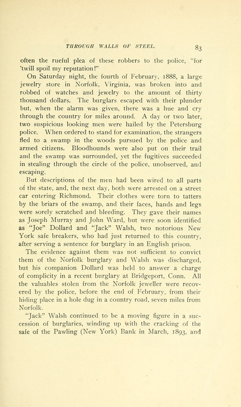 often the rueful plea of these robbers to the police, for 'twill spoil my reputation!'' On Saturday night, the fourth of February, 1888, a large jewelry store in Norfolk, Virginia, was broken into and robbed of watches and jewelry to the amount of thirty thousand dollars. The burglars escaped with their plunder but, when the alarm was given, there was a hue and cry through the country for miles around. A day or two later, two suspicious looking men were hailed by the Petersburg police. When ordered to stand for examination, the strangers fled to a swamp in the woods pursued by the police and armed citizens. Bloodhounds were also put on their trail and the swamp was surrounded, yet the fugitives succeeded in stealing through the circle of the police, unobserved, and escaping. But descriptions of the men had been wired to all parts of the state, and, the next day, both were arrested on a street car entering Richmond. Their clothes were torn to tatters by the briars of the swamp, and their faces, hands and legs were sorely scratched and bleeding. They gave their names as Joseph Murray and John Ward, but were soon identified as Joe Dollard and Jack Walsh, two notorious New York safe breakers, who had just returned to this country, after serving a sentence for burglary in an English prison. The evidence against them was not sufficient to convict them of the Norfolk burglary and Walsh was discharged, but his companion Dollard was held to answer a charge of complicity in a recent burglary at Bridgeport, Conn. All the valuables stolen from the Norfolk jeweller were recov- ered by the police, before the end of February, from their hiding place in a hole dug in a country road, seven miles from Norfolk. Jack Walsh continued to be a moving figure in a suc- cession of burglaries, winding up with the cracking of the safe of the Pawling (New York) Bank in March, 1893, and