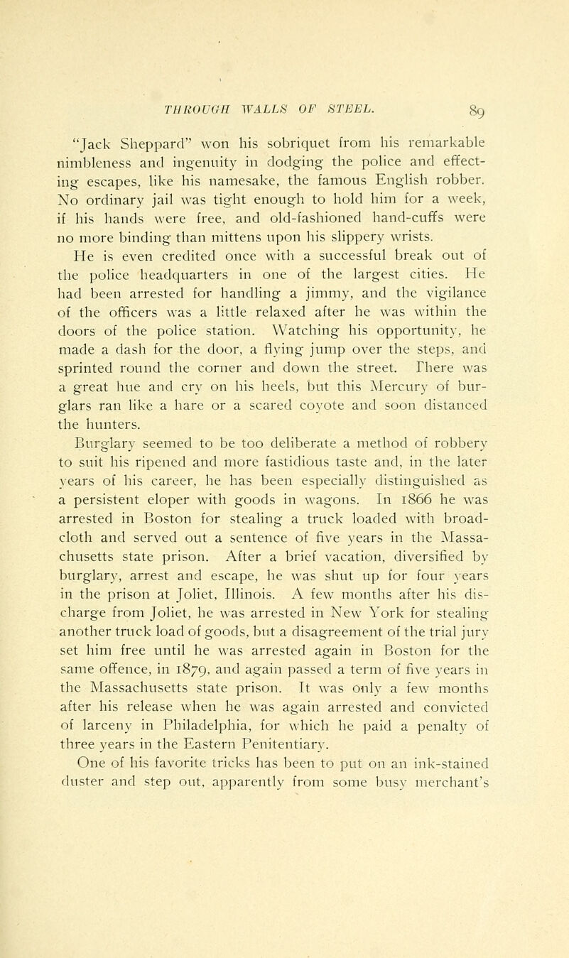 Jack Sheppard won his sobriquet from his remarkable nimbleness and ingenuity in dodging the poHce and effect- ing escapes, like his namesake, the famous English robber. No ordinary jail was tight enough to hold him for a week, if his hands were free, and old-fashioned hand-cuffs were no more binding than mittens upon his slippery wrists. He is even credited once with a successful break out of the police headquarters in one of the largest cities. He had been arrested for handling a jimmy, and the vigilance of the officers was a little relaxed after he was within the doors of the police station. Watching his opportunity, he made a dash for the door, a flying jump over the steps, and sprinted round the corner and down the street. There was a great hue and cry on his heels, but this Mercury of bur- glars ran like a hare or a scared coyote and soon distanced the hunters. Burglary seemed to be too deliberate a method of robbery to suit his ripened and more fastidious taste and, in the later years of his career, he has been especially distinguished as a persistent eloper with goods in wagons. In 1866 he was arrested in Boston for stealing a truck loaded with broad- cloth and served out a sentence of five years in the Massa- chusetts state prison. After a brief vacation, diversified by burglary, arrest and escape, he was shut up for four years in the prison at Joliet, Illinois. A few months after his dis- charge from Joliet, he was arrested in New York for stealing another truck load of goods, but a disagreement of the trial jury set him free until he was arrested again in Boston for the same offence, in 1879, and again passed a term of five years in the Massachusetts state prison. It was only a few months after his release when he was again arrested and convicted of larceny in Philadelphia, for which he paid a penalty of three years in the Eastern Penitentiary. One of his favorite tricks has been to put on an ink-stained duster and step out, apparently from some busy merchant's