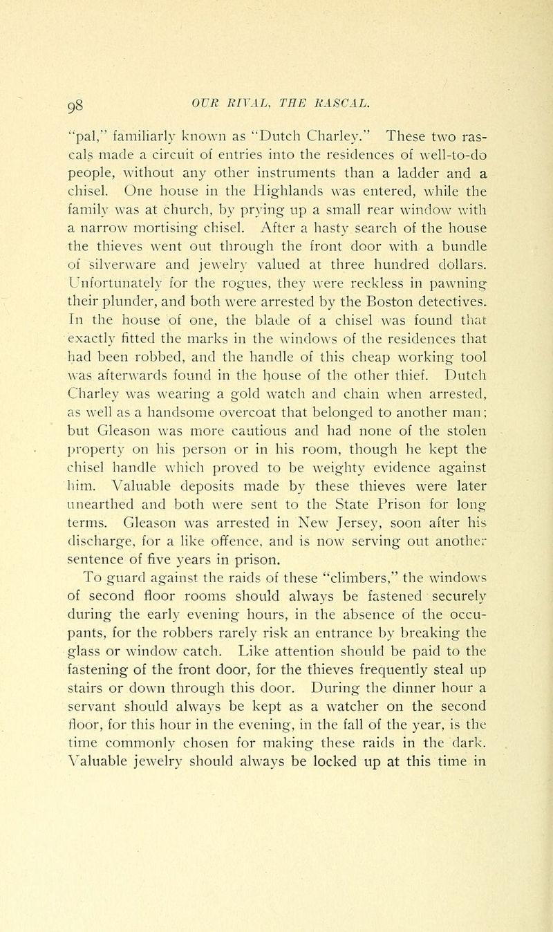 pal, familiarly known as Dutch Charley.' These two ras- cals made a circuit of entries into the residences of well-to-do people, without any other instruments than a ladder and a chisel. One house in the Highlands was entered, while the family was at church, by prying up a small rear window with a narrow mortising chisel. After a hasty search of the house the thieves went out through the front door with a bundle of silverware and jewelry valued at three hundred dollars. Unfortunately for the rogues, they were reckless in pawning their plunder, and both were arrested by the Boston detectives. In the house of one, the blade of a chisel was found that exactly fitted the marks in the windows of the residences that had been robbed, and the handle of this cheap working tool was afterwards found in the house of the other thief. Dutch Charley was wearing a gold watch and chain when arrested, as well as a handsome overcoat that belonged to another man; but Gleason was more cautious and had none of the stolen property on his person or in his room, though he kept the chisel handle which proved to be weighty evidence against him. Valuable deposits made by these thieves were later unearthed and both were sent to the State Prison for long terms. Gleason was arrested in New Jersey, soon after his discharge, for a like offence, and is now serving out another sentence of five years in prison. To guard against the raids of these climbers, the windows of second floor rooms should always be fastened securely during the early evening hours, in the absence of the occu- pants, for the robbers rarely risk an entrance by breaking the glass or window catch. Like attention should be paid to the fastening of the front door, for the thieves frequently steal up stairs or down through this door. During the dinner hour a servant should always be kept as a watcher on the second floor, for this hour in the evening, in the fall of the year, is the time commonly chosen for making these raids in the dark. Valuable jewelry should always be locked up at this time in