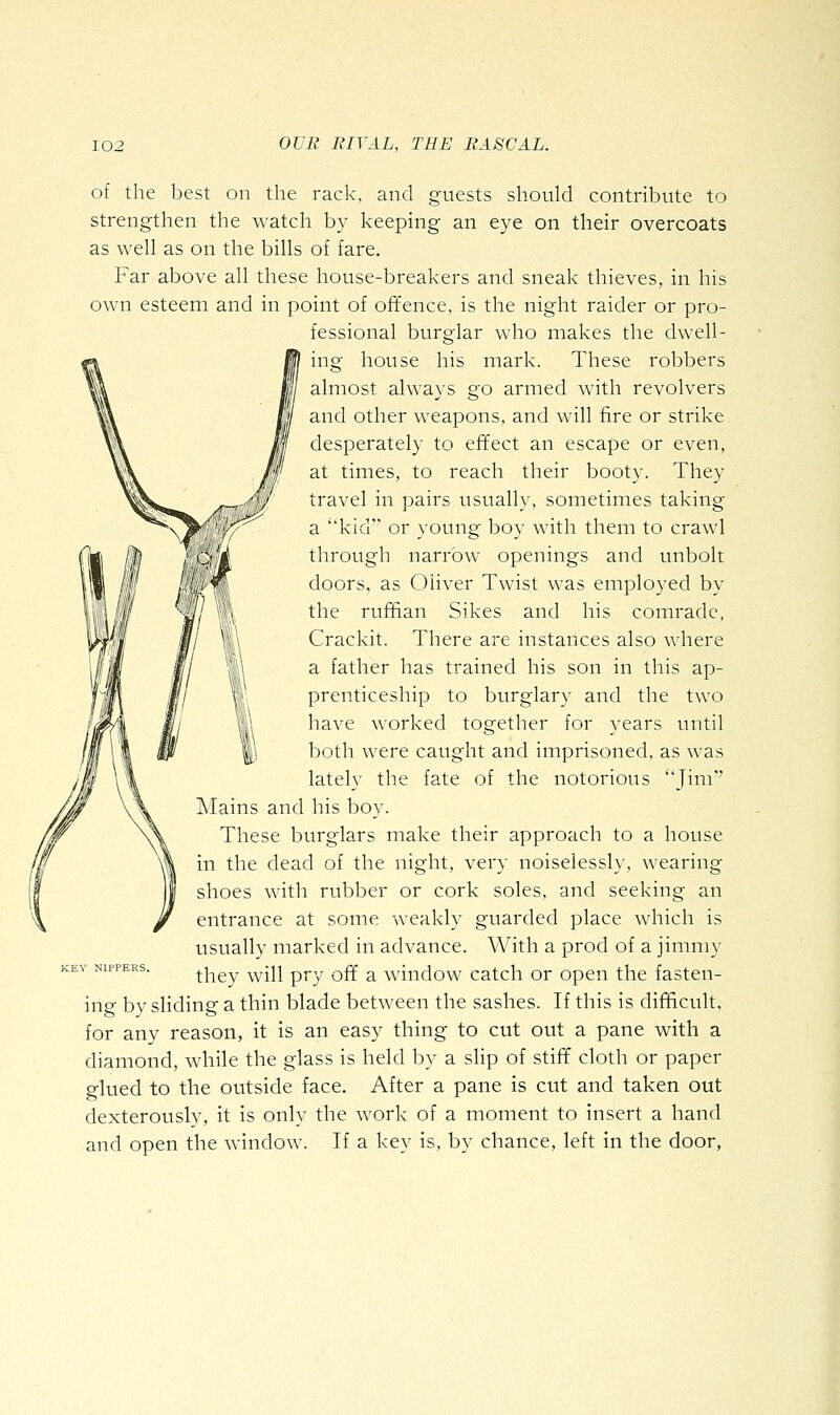 of the best on the rack, and guests should contribute to strengthen the watch by keeping an eye on their overcoats as well as on the bills of fare. Far above all these house-breakers and sneak thieves, in his own esteem and in point of offence, is the night raider or pro- fessional burglar who makes the dwell- ing house his mark. These robbers almost always go armed with revolvers and other weapons, and will fire or strike desperately to effect an escape or even, at times, to reach their booty. They travel in pairs usually, sometimes taking a kid or young boy with them to crawl through narrow openings and unbolt doors, as Oliver Twist was employed by the ruffian Sikes and his comrade, Crackit. There are instances also where a father has trained his son in this ap- prenticeship to burglary and the two have worked together for years until both were caught and imprisoned, as was lately the fate of the notorious Jim'' Mains and his boy. These burglars make their approach to a house in the dead of the night, very noiselessh-, wearing shoes with rubber or cork soles, and seeking an entrance at some weakly guarded place which is usually marked in advance. With a prod of a jimmy they will pry off a window catch or open the fasten- ing by sliding a thin blade between the sashes. If this is difficult, for any reason, it is an easy thing to cut out a pane with a diamond, while the glass is held by a slip of stiff cloth or paper glued to the outside face. After a pane is cut and taken out dexterously, it is only the work of a moment to insert a hand and open the window. If a key is, by chance, left in the door, KEY NIPPERS.