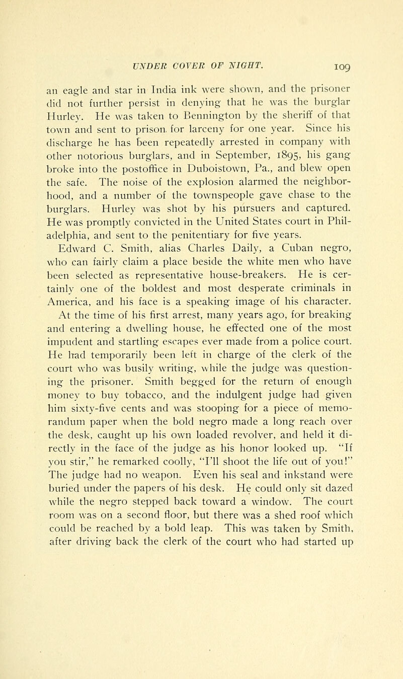 an eagle and star in India ink were shown, and the prisoner did not further persist in denying that he was the burglar Hurley. He was taken to Bennington by the sheriff of that town and sent to prison, for larceny for one year. Since his discharge he has been repeatedly arrested in company with other notorious burglars, and in September, 1895, his gang broke into the postofifice in Duboistown, Pa., and blew open the safe. The noise of the explosion alarmed the neighbor- hood, and a number of the townspeople gave chase to the burglars. Hurley was shot by his pursuers and captured. He was promptly convicted in the United States court in Phil- adelphia, and sent to the penitentiary for five years. Edward C. Smith, alias Charles Daily, a Cuban negro, who can fairly claim a place beside the white men who have been selected as representative house-breakers. He is cer- tainly one of the boldest and most desperate criminals in America, and his face is a speaking image of his character. At the time of his first arrest, many years ago, for breaking and entering a dwelling house, he effected one of the most impudent and startling escapes ever made from a police court. He had temporarily been left in charge of the clerk of the court who was busily writing, while the judge was question- ing the prisoner. Smith begged for the return of enough money to buy tobacco, and the indulgent judge had given him sixty-five cents and was stooping for a piece of memo- randum paper when the bold negro made a long reach over the desk, caught up his own loaded revolver, and held it di- rectly in the face of the judge as his honor looked up. If you stir, he remarked coolly, I'll shoot the life out of you! The judge had no weapon. Even his seal and inkstand were buried under the papers of his desk. He could only sit dazed while the negro stepped back toward a window. The court room was on a second floor, but there was a shed roof which could be reached by a bold leap. This was taken by Smith, after driving back the clerk of the court who had started up