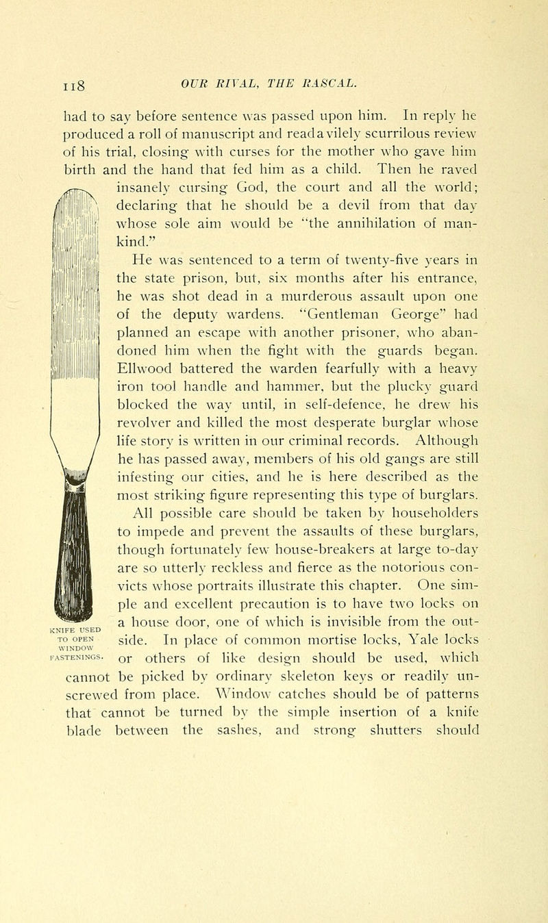 m had to say before sentence was passed upon him. In reply he produced a roll of manuscript and read a vilely scurrilous review of his trial, closing with curses for the mother who gave him birth and the hand that fed him as a child. Then he raved insanely cursing God, the court and all the world; declaring that he should be a devil from that day whose sole aim would be the annihilation of man- kind. He was sentenced to a term of twenty-five years in the state prison, but, six months after his entrance, he was shot dead in a murderous assault upon one of the deputy wardens. Gentleman George had planned an escape with another prisoner, who aban- doned him when the fight with the guards began. Ellwood battered the warden fearfully with a heavy iron tool handle and hammer, but the plucky guard blocked the way until, in self-defence, he drew his revolver and killed the most desperate burglar whose life story is written in our criminal records. Although he has passed away, members of his old gangs are still infesting our cities, and he is here described as the most striking figure representing this type of burglars. All possible care should be taken by householders to impede and prevent the assaults of these burglars, though fortunately few^ house-breakers at large to-day are so utterly reckless and fierce as the notorious con- victs whose portraits illustrate this chapter. One sim- ple and excellent precaution is to have two locks on a house door, one of which is invisible from the out- side. In place of common mortise locks, Yale locks or others of like design should be used, which cannot be picked by ordinary skeleton keys or readily un- screwed from place. Window catches should be of patterns that cannot be turned by the simple insertion of a knife blade between the sashes, and strong shutters should KNIFE USED TO OPEN WINDOW FASTENINGS.