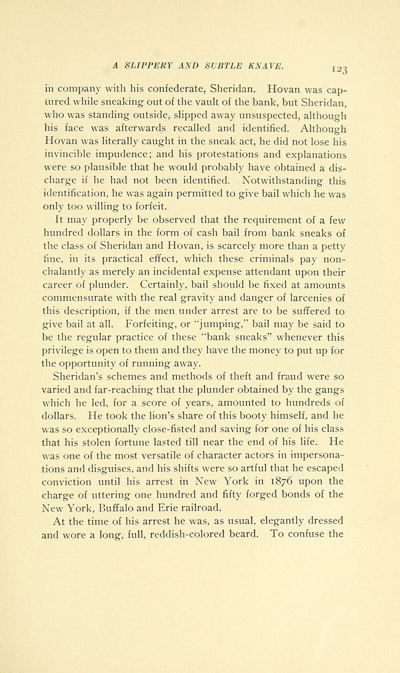 in company with his confederate, Sheridan. Hovan was cap- tured while sneaking out of the vault of the bank, but Sheridan, who was standing outside, slipped away unsuspected, although his face was afterwards recalled and identified. Although Hovan was literally caught in the sneak act, he did not lose his invincible impudence; and his protestations and explanations were so plausible that he would probably have obtained a dis- charge if he had not been identified. Notwithstanding this identification, he was again permitted to give bail which he was only too willing to forfeit. It may properly be observed that the requirement of a few hundred dollars in the form of cash bail from bank sneaks of the class of Sheridan and Hovan, is scarcely more than a petty fine, in its practical effect, which these criminals pay non- chalantly as merely an incidental expense attendant upon their career of plunder. Certainly, bail should be fixed at amounts commensurate with the real gravity and danger of larcenies of this description, if the men under arrest are to be suffered to give bail at all. Forfeiting, or jumping, bail may be said to be the regular practice of these bank sneaks whenever this privilege is open to them and they have the money to put up for the opportunity of running away. Sheridan's schemes and methods of theft and fraud were so varied and far-reaching that the plunder obtained by the gangs which he led, for a score of years, amounted to hundreds of dollars. He took the lion's share of this booty himself, and he was so exceptionally close-fisted and saving for one of his class that his stolen fortune lasted till near the end of his life. He was one of the most versatile of character actors in impersona- tions and disguises, and his shifts were so artful that he escaped conviction until his arrest in New York in 1876 upon the charge of uttering one hundred and fifty forged bonds of the New York, Buffalo and Erie railroad. At the time of his arrest he was, as usual, elegantly dressed and wore a long, full, reddish-colored beard. To confuse the