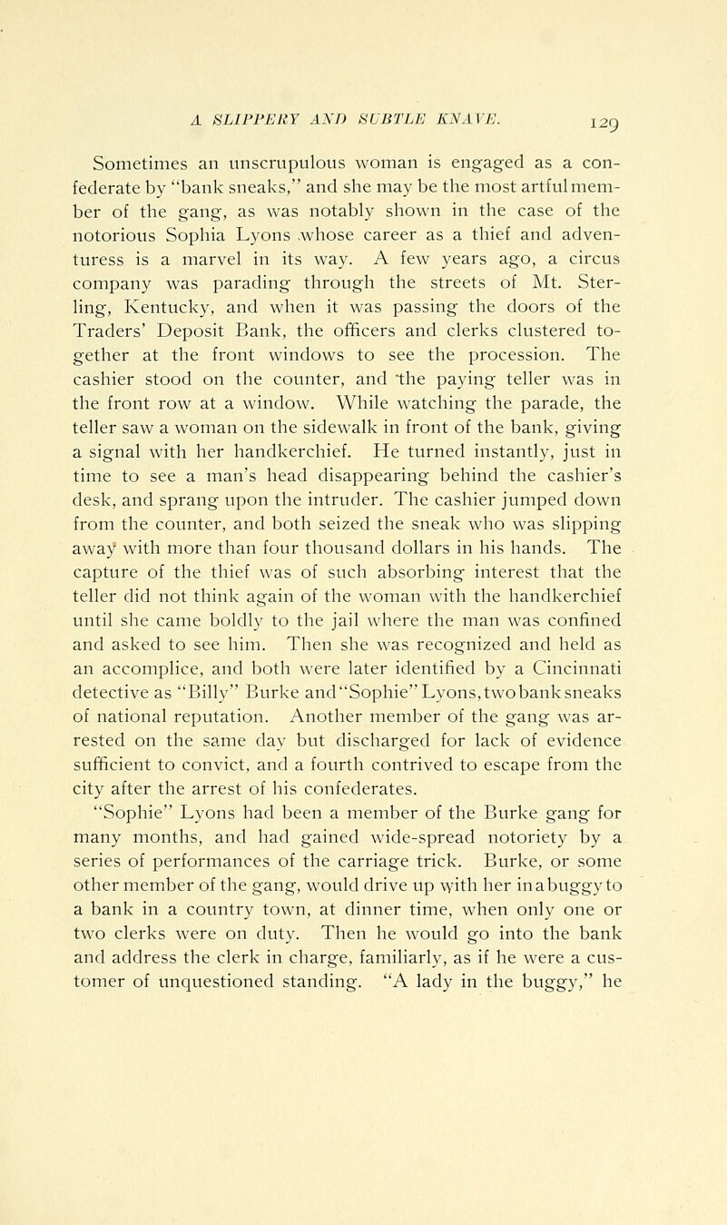 Sometimes an unscrupulous woman is engaged as a con- federate by bank sneaks, and she may be the most artful mem- ber of the gang, as was notably shown in the case of the notorious Sophia Lyons .whose career as a thief and adven- turess is a marvel in its way. A few years ago, a circus company was parading through the streets of Mt. Ster- ling, Kentucky, and when it was passing the doors of the Traders' Deposit Bank, the officers and clerks clustered to- gether at the front windows to see the procession. The cashier stood on the counter, and the paying teller was in the front row at a window. While watching the parade, the teller saw a woman on the sidewalk in front of the bank, giving a signal with her handkerchief. He turned instantly, just in time to see a man's head disappearing behind the cashier's desk, and sprang upon the intruder. The cashier jumped down from the counter, and both seized the sneak who was slipping away with more than four thousand dollars in his hands. The capture of the thief was of such absorbing interest that the teller did not think again of the woman with the handkerchief until she came boldly to the jail where the man was confined and asked to see him. Then she was recognized and held as an accomplice, and both were later identified by a Cincinnati detective as Billy Burke andSophieLyons,twobanksneaks of national reputation. Another member of the gang was ar- rested on the same day but discharged for lack of evidence sufficient to convict, and a fourth contrived to escape from the city after the arrest of his confederates. Sophie Lyons had been a member of the Burke gang for many months, and had gained wide-spread notoriety by a series of performances of the carriage trick. Burke, or some other member of the gang, would drive up with her in a buggy to a bank in a country town, at dinner time, when only one or two clerks were on duty. Then he would go into the bank and address the clerk in charge, familiarly, as if he were a cus- tomer of unquestioned standing. A lady in the buggy, he