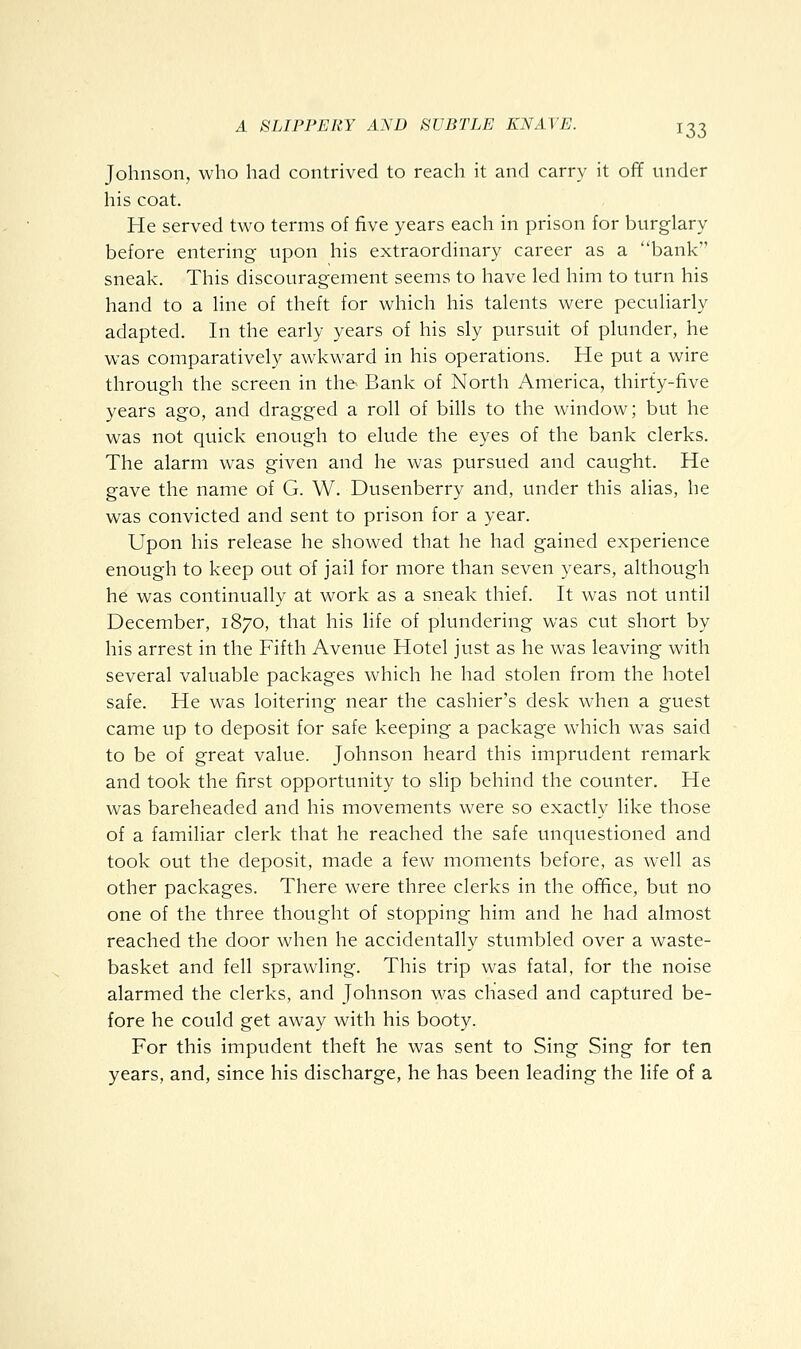 Johnson, who had contrived to reach it and carry it off under his coat. He served two terms of five years each in prison for burglary before entering upon his extraordinary career as a bank sneak. This discouragement seems to have led him to turn his hand to a line of theft for which his talents were peculiarly adapted. In the early years of his sly pursuit of plunder, he was comparatively awkward in his operations. He put a wire through the screen in the Bank of North America, thirty-five years ago, and dragged a roll of bills to the window; but he was not quick enough to elude the eyes of the bank clerks. The alarm was given and he was pursued and caught. He gave the name of G. W. Dusenberry and, under this alias, he was convicted and sent to prison for a year. Upon his release he showed that he had gained experience enough to keep out of jail for more than seven years, although he was continually at work as a sneak thief. It was not until December, 1870, that his life of plundering was cut short by his arrest in the Fifth Avenue Hotel just as he was leaving with several valuable packages which he had stolen from the hotel safe. He was loitering near the cashier's desk when a guest came up to deposit for safe keeping a package which was said to be of great value. Johnson heard this imprudent remark and took the first opportunity to slip behind the counter. He was bareheaded and his movements were so exactly like those of a familiar clerk that he reached the safe unquestioned and took out the deposit, made a few moments before, as well as other packages. There were three clerks in the office, but no one of the three thought of stopping him and he had almost reached the door when he accidentally stumbled over a waste- basket and fell sprawling. This trip was fatal, for the noise alarmed the clerks, and Johnson was chased and captured be- fore he could get away with his booty. For this impudent theft he was sent to Sing Sing for ten years, and, since his discharge, he has been leading the life of a