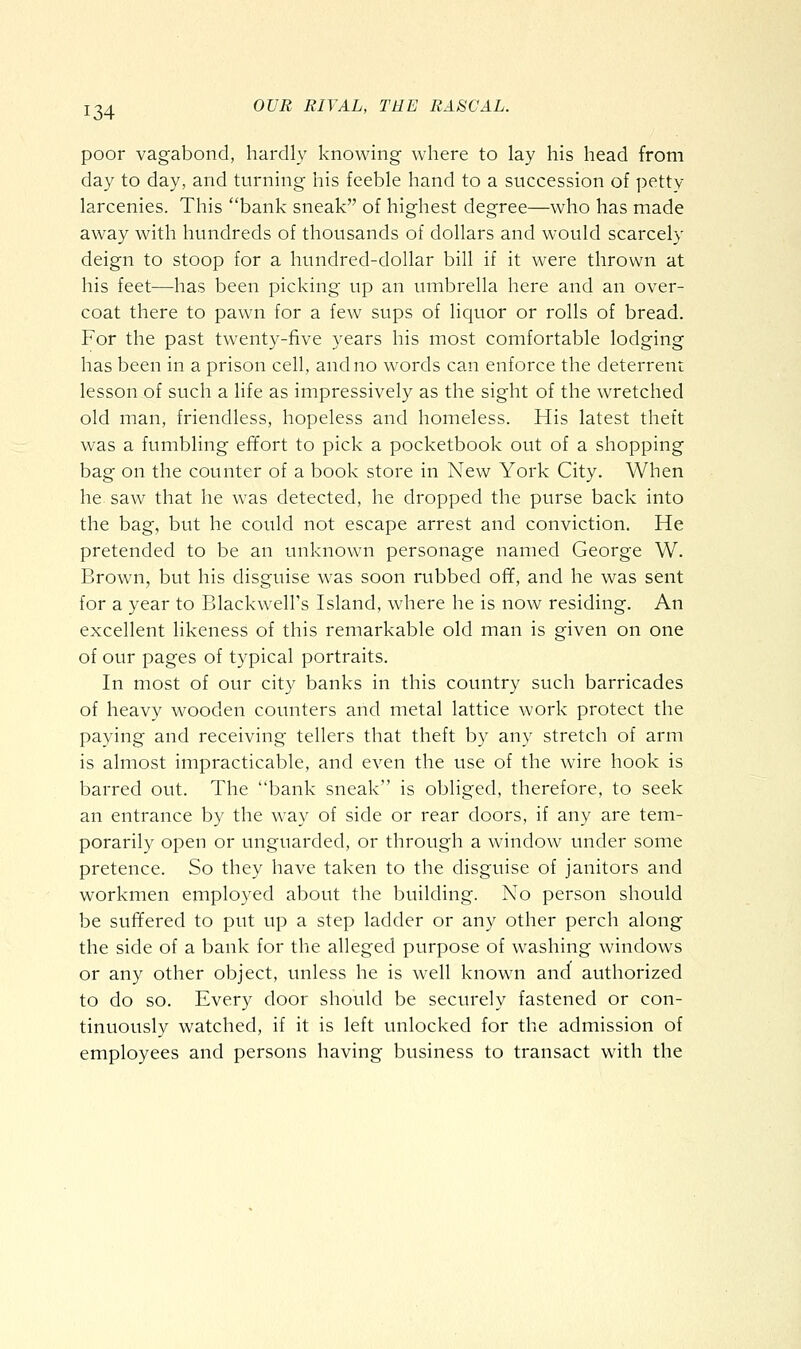 poor vagabond, hardly knowing where to lay his head from day to day, and turning his feeble hand to a succession of ])etty larcenies. This bank sneak of highest degree—who has made away with hundreds of thousands of dollars and would scarcely deign to stoop for a hundred-dollar bill if it were thrown at his feet—has been picking up an umbrella here and an over- coat there to pawn for a few sups of liquor or rolls of bread. For the past twenty-five years his most comfortable lodging has been in a prison cell, and no words can enforce the deterrent lesson of such a life as impressively as the sight of the wretched old man, friendless, hopeless and homeless. His latest theft was a fumbling effort to pick a pocketbook out of a shopping bag on the counter of a book store in New York City. When he. saw that he was detected, he dropped the purse back into the bag, but he could not escape arrest and conviction. He pretended to be an unknown personage named George W. Brown, but his disguise was soon rubbed off, and he was sent for a year to Blackwell's Island, where he is now residing. An excellent likeness of this remarkable old man is given on one of our pages of typical portraits. In most of our city banks in this country such barricades of heavy wooden counters and metal lattice work protect the paying and receiving tellers that theft by any stretch of arm is almost impracticable, and even the use of the wire hook is barred out. The bank sneak is obliged, therefore, to seek an entrance by the way of side or rear doors, if any are tem- porarily open or unguarded, or through a window under some pretence. So they have taken to the disguise of janitors and workmen employed about the building. No person should be suffered to put up a step ladder or any other perch along the side of a bank for the alleged purpose of washing windows or any other object, unless he is well known and authorized to do so. Every door should be securely fastened or con- tinuously watched, if it is left unlocked for the admission of employees and persons having business to transact with the