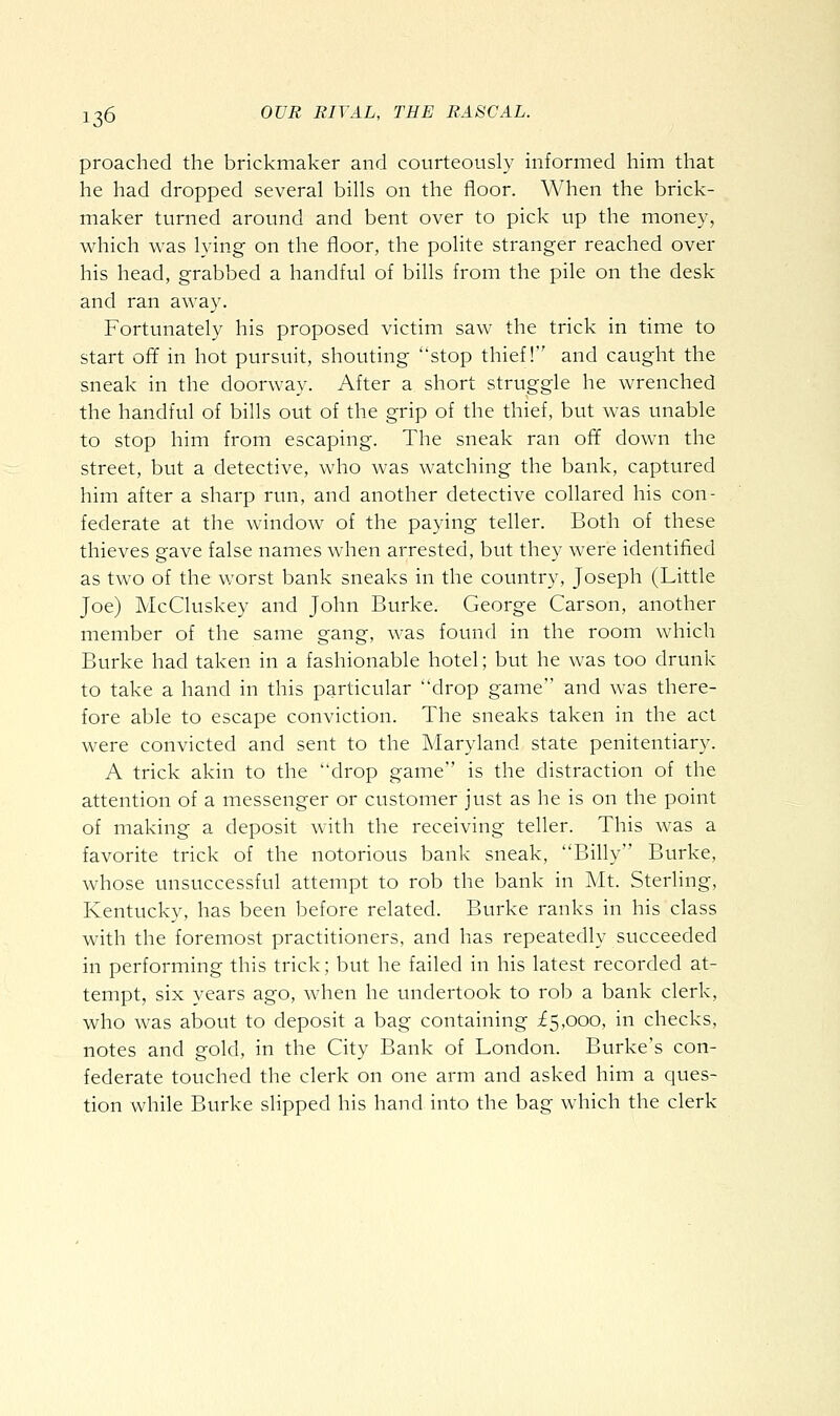 preached the brickmaker and courteously informed him that he had dropped several bills on the floor. When the brick- maker turned around and bent over to pick up the money, which was lying on the floor, the polite stranger reached over his head, grabbed a handful of bills from the pile on the desk and ran away. Fortunately his proposed victim saw the trick in time to start off in hot pursuit, shouting stop thief! and caught the sneak in the doorway. After a short struggle he wrenched the handful of bills out of the grip of the thief, but was unable to stop him from escaping. The sneak ran off down the street, but a detective, who was watching the bank, captured him after a sharp run, and another detective collared his con- federate at the window of the paying teller. Both of these thieves gave false names when arrested, but they were identified as two of the worst bank sneaks in the country, Joseph (Little Joe) McCluskey and John Burke. George Carson, another member of the same gang, was found in the room which Burke had taken in a fashionable hotel; but he was too drunk to take a hand in this particular drop game and was there- fore able to escape conviction. The sneaks taken in the act were convicted and sent to the Maryland state penitentiary. A trick akin to the drop game is the distraction of the attention of a messenger or customer just as he is on the point of making a deposit with the receiving teller. This was a favorite trick of the notorious bank sneak, Billy Burke, whose unsuccessful attempt to rob the bank in Mt. Sterling, Kentucky, has been before related. Burke ranks in his class with the foremost practitioners, and has repeatedly succeeded in performing this trick; but he failed in his latest recorded at- tempt, six years ago, when he undertook to rob a bank clerk, who was about to deposit a bag containing £5,000, in checks, notes and gold, in the City Bank of London. Burke's con- federate touched the clerk on one arm and asked him a ques- tion while Burke slipped his hand into the bag which the clerk