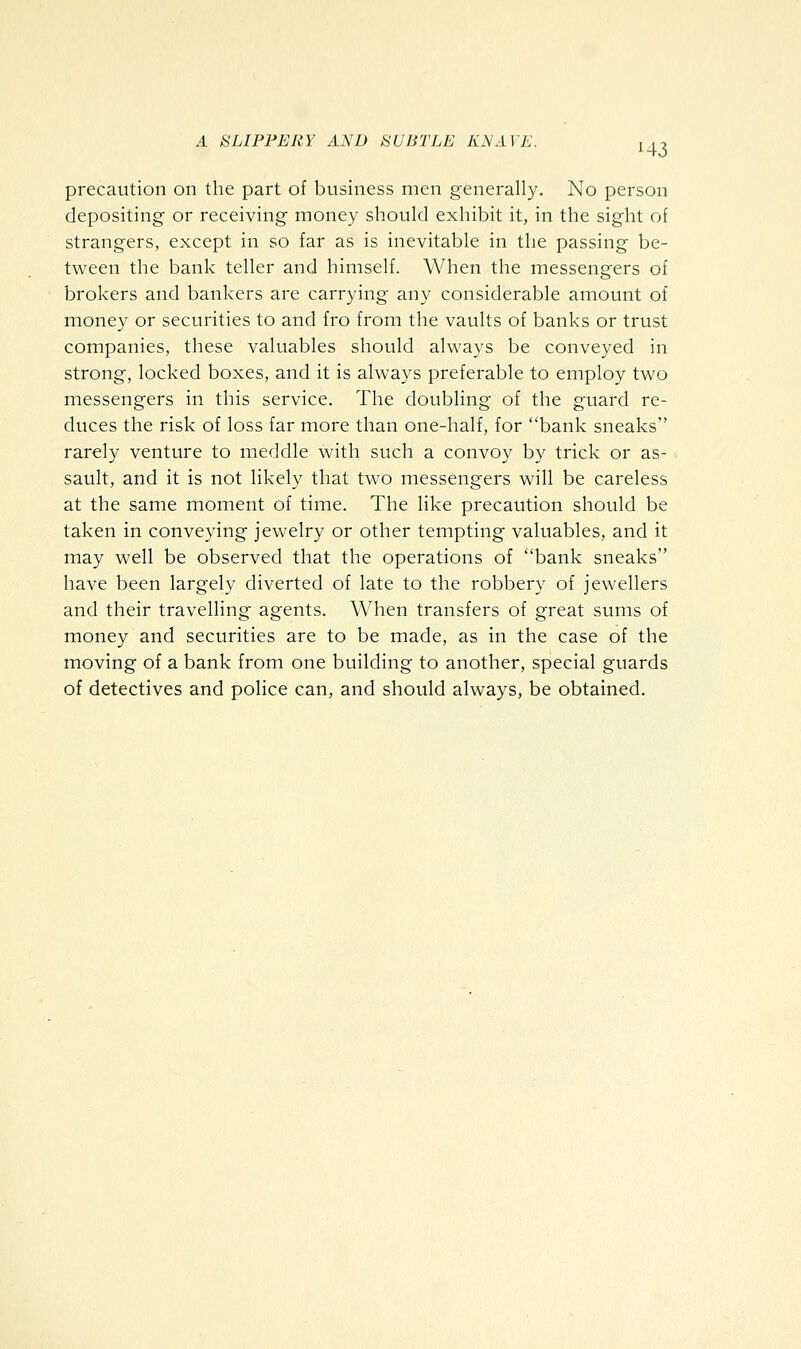precaution on the part of business men generally. No person depositing or receiving money should exhibit it, in the sight of strangers, except in so far as is inevitable in the passing be- tween the bank teller and himself. When the messengers of brokers and bankers are carrying any considerable amount of money or securities to and fro from the vaults of banks or trust companies, these valuables should always be conveyed in strong, locked boxes, and it is always preferable to employ two messengers in this service. The doubling of the guard re- duces the risk of loss far more than one-half, for bank sneaks rarely venture to meddle with such a convoy by trick or as- sault, and it is not likely that two messengers will be careless at the same moment of time. The like precaution should be taken in conveying jewelry or other tempting valuables, and it may well be observed that the operations of bank sneaks have been largely diverted of late to the robbery of jewellers and their travelling agents. When transfers of great sums of money and securities are to be made, as in the case of the moving of a bank from one building to another, special guards of detectives and police can, and should always, be obtained.