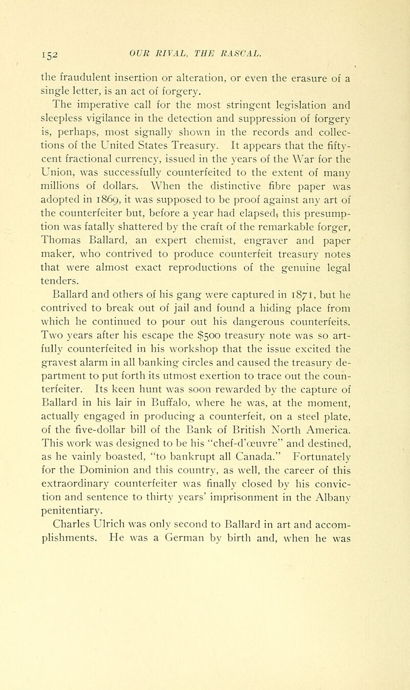 the fraudulent insertion or alteration, or even the erasure of a single letter, is an act of forgery. The imperative call for the most stringent legislation and sleepless vigilance in the detection and suppression of forgery is, perhaps, most signally shown in the records and collec- tions of the United States Treasury. It appears that the fifty- cent fractional currency, issued in the years of the War for the Union, was successfully counterfeited to the extent of many millions of dollars. When the distinctive fibre paper was adopted in 1869, it was supposed to be proof against any art of the counterfeiter but, before a year had elapsed, this presump- tion was fatally shattered by the craft of the remarkable forger, Thomas Ballard, an expert chemist, engraver and paper maker, who contrived to produce counterfeit treasury notes that were almost exact reproductions of the genuine legal tenders. Ballard and others of his gang were captured in 1871, but he contrived to break out of jail and found a hiding place from which he continued to pour out his dangerous counterfeits. Two years after his escape the $500 treasury note was so art- fully counterfeited in his workshop that the issue excited the gravest alarm in all banking circles and caused the treasury de- partment to put forth its utmost exertion to trace out the coun- terfeiter. Its keen hunt was soon rewarded by the capture of Ballard in his lair in Buffalo, where he was, at the moment, actually engaged in producing a counterfeit, on a steel plate, of the five-dollar bill of the Bank of British North America. This work was designed to be his chef-d'oeuvre and destined, as he vainly boasted, to bankrupt all Canada. Fortunately for the Dominion and this country, as well, the career of this extraordinary counterfeiter was finally closed by his convic- tion and sentence to thirty years' imprisonment in the Albanv penitentiary. Charles Ulrich was only second to Ballard in art and accom- plishments. He was a German by birth and, when he was