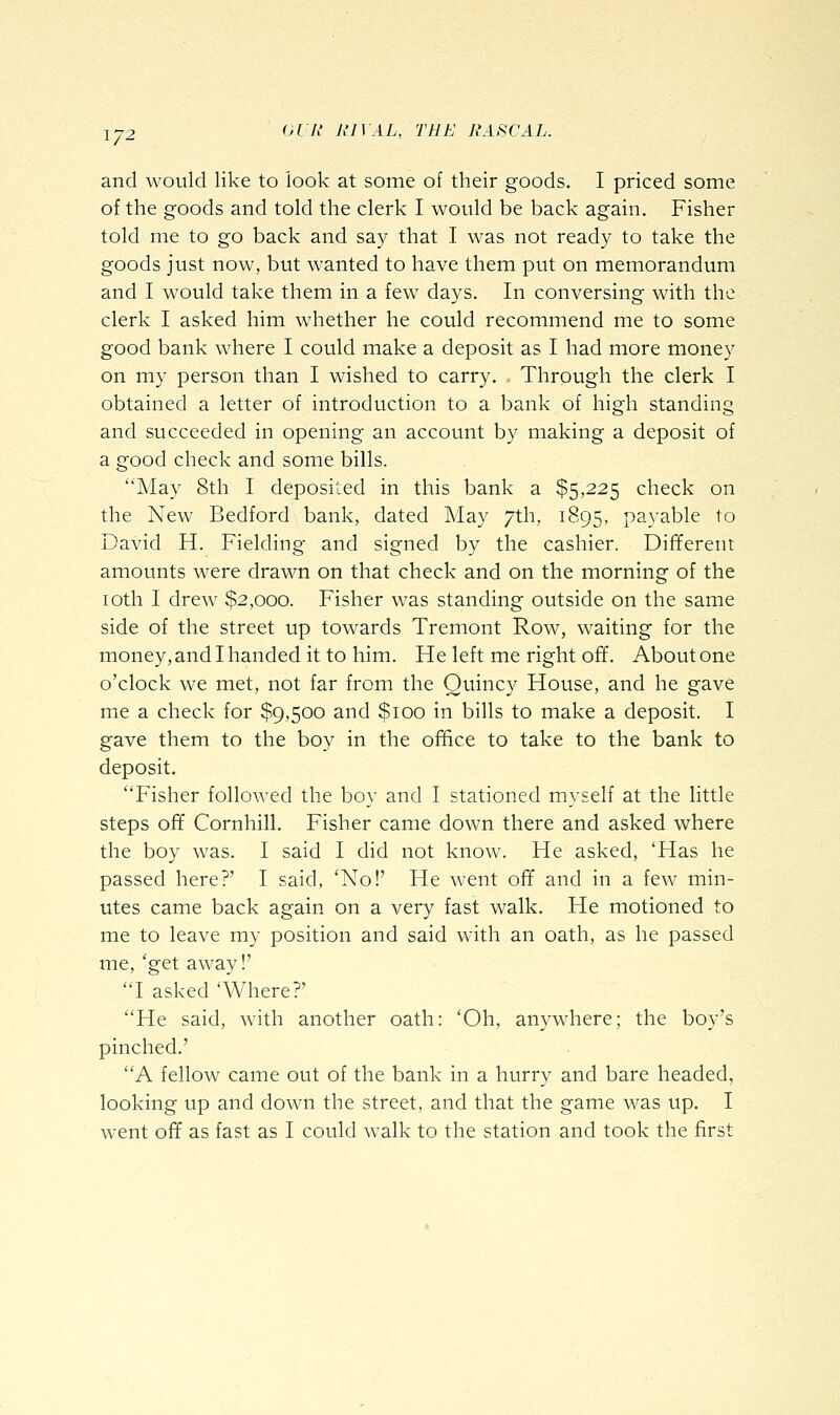 1-2 ^^^'1' liiy^L, THE RASCAL. and would like to look at some of their goods. I priced some of the goods and told the clerk I would be back again. Fisher told me to go back and say that I was not ready to take the goods just now, but wanted to have them put on memorandum and I would take them in a few days. In conversing with the clerk I asked him whether he could recommend me to some good bank where I could make a deposit as I had more money on my person than I wished to carry. Through the clerk I obtained a letter of introduction to a bank of high standing and succeeded in opening an account by making a deposit of a good check and some bills. May 8th I deposited in this bank a $5,225 check on the New Bedford bank, dated May 7th, 1895, payable to David H. Fielding and signed by the cashier. Different amounts were drawn on that check and on the morning of the loth I drew $2,000. Fisher was standing outside on the same side of the street up towards Tremont Row, waiting for the money, and I handed it to him. He left me right off. About one o'clock we met, not far from the Quincy House, and he gave me a check for $9,500 and $100 in bills to make a deposit. I gave them to the boy in the office to take to the bank to deposit. Fisher followed the boy and I stationed myself at the little steps off Cornhill. Fisher came down there and asked where the boy was. I said I did not know. He asked, 'Has he passed here?' I said, 'No!' He went off and in a few min- utes came back again on a very fast walk. He motioned to me to leave my position and said with an oath, as he passed me, 'get away!' I asked 'Where?' He said, with another oath: 'Oh, anywhere; the boy's pinched.' A fellow came out of the bank in a hurry and bare headed, looking up and down the street, and that the game was up. I went off as fast as I could walk to the station and took the first