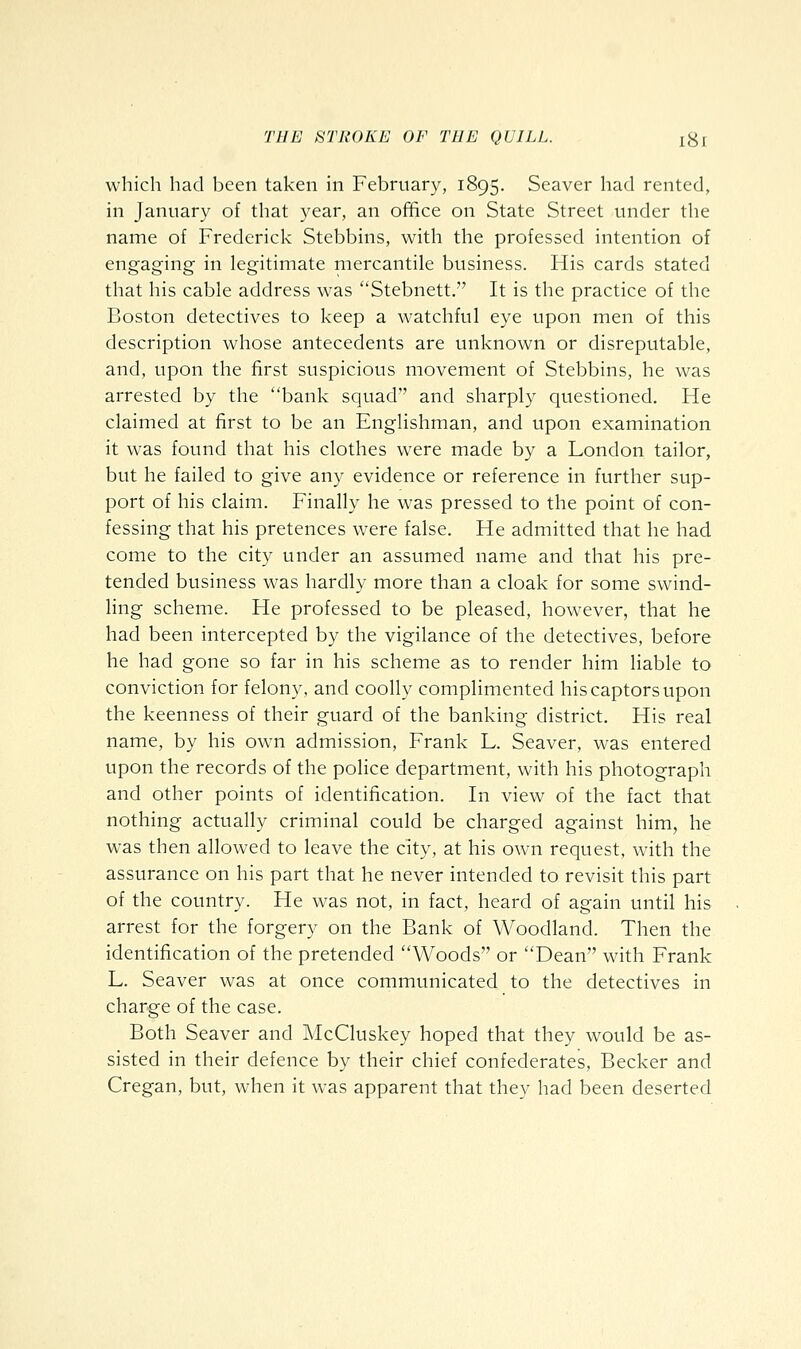 which had been taken in February, 1895. Seaver had rented, in January of that year, an office on State Street under the name of Frederick Stebbins, with the professed intention of engaging in legitimate mercantile business. His cards stated that his cable address was Stebnett. It is the practice of the Boston detectives to keep a watchful eye upon men of this description whose antecedents are unknown or disreputable, and, upon the first suspicious movement of Stebbins, he was arrested by the bank squad'' and sharply questioned. He claimed at first to be an Englishman, and upon examination it was found that his clothes were made by a London tailor, but he failed to give any evidence or reference in further sup- port of his claim. Finally he was pressed to the point of con- fessing that his pretences were false. He admitted that he had come to the city under an assumed name and that his pre- tended business was hardly more than a cloak for some swind- ling scheme. He professed to be pleased, however, that he had been intercepted by the vigilance of the detectives, before he had gone so far in his scheme as to render him liable to conviction for felony, and coolly compHmented his captors upon the keenness of their guard of the banking district. His real name, by his owm admission, Frank L. Seaver, was entered upon the records of the police department, with his photograph and other points of identification. In view of the fact that nothing actually criminal could be charged against him, he was then allowed to leave the city, at his own request, with the assurance on his part that he never intended to revisit this part of the country. He was not, in fact, heard of again until his arrest for the forgery on the Bank of Woodland. Then the identification of the pretended Woods or Dean with Frank L. Seaver was at once communicated to the detectives in charge of the case. Both Seaver and McCluskey hoped that they would be as- sisted in their defence by their chief confederates, Becker and Cregan, but, when it was apparent that they had been deserted