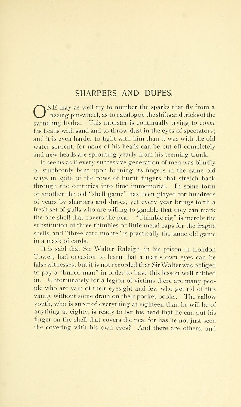 SHARPERS AND DUPES. ONE may as well try to number the sparks that fly from a fizzing pin-wheel, as to catalogue the shifts and tricks of the swindling hydra. This monster is continually trying to cover his heads with sand and to throw dust in the eyes of spectators; and it is even harder to fight with him than it was with the old water serpent, for none of his heads can be cut off completely and new heads are sprouting yearly from his teeming trunk. It seems as if every successive generation of men was blindly or stubbornly bent upon burning its fingers in the same old ways in spite of the rows of burnt fingers that stretch back through the centuries into time immemorial. In some form or another the old shell game has been played for hundreds of years by sharpers and dupes, yet every year brings forth a fresh set of gulls who are willing to gamble that they can mark the one shell that covers the pea. Thimble rig is merely the substitution of three thimbles or little metal caps for the fragile shells, and three-card monte is practically the same old game in a mask of cards. It is said that Sir Walter Raleigh, in his prison in London Tower, had occasion to learn that a man's own eyes can be false witnesses, but it is not recorded that Sir Walter was obliged to pay a bunco man in order to have this lesson well rubbed in. Unfortunately for a legion of victims there are many peo- ple who are vain of their eyesight and few who get rid of this vanity without some drain on their pocket books. The callow youth, who is surer of everything at eighteen than he will be of anything at eighty, is ready to bet his head that he can put his finger on the shell that covers the pea, for has he not just seen the covering with his own eyes? And there are others, and