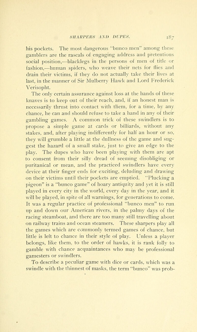 his pockets. The most dangerous bunco men among these gamblers are the rascals of engaging address and pretentious social position,—blacklegs in the persons of men of title or fashion,^human spiders, who weave their nets for fiies and drain their victims, if they do not actually' take their lives at last, in the manner of Sir Mulberry Hawk and Lord Frederick Verisopht. The only certain assurance against loss at the hands of these knaves is to keep out of their reach, and, if an honest man is necessarily thrust into contact with them, for a time, by any chance, he can and should refuse to take a hand in any of their gambling games. A common trick of these swindlers is to propose a simple game at cards or billiards, without any stakes, and, after playing indifferently for half an hour or so, they will grumble a little at the dullness of the game and sug- gest the hazard of a small stake, just to give an edge to the play. The dupes who have been playing with them are apt to consent from their silly dread of seemmg disobliging or puritanical or mean, and the practiced swindlers have every device at their finger ends for exciting, deluding and drawing on their victims until their pockets are emptied. Plucking a pigeon is a bunco game'' of hoary antiquity and yet it is still played in every city in the world, every day in the year, and it will be played, in spite of all warnings, for generations to come. It was a regular practice of professional bunco men to run up and down our American rivers, in the palmy days of the racing steamboat, and there are too many still travelling about on railway trains and ocean steamers. These sharpers play all the games which are commonly termed games of chance, but little is left to chance in their style of play. Unless a player belongs, like them, to the order of hawks, it is rank folly to gamble w'ith chance acquaintances who may be professional gamesters or swindlers. To describe a peculiar game with dice or cards, which was a swindle with the thinnest of masks, the term bunco was prob-