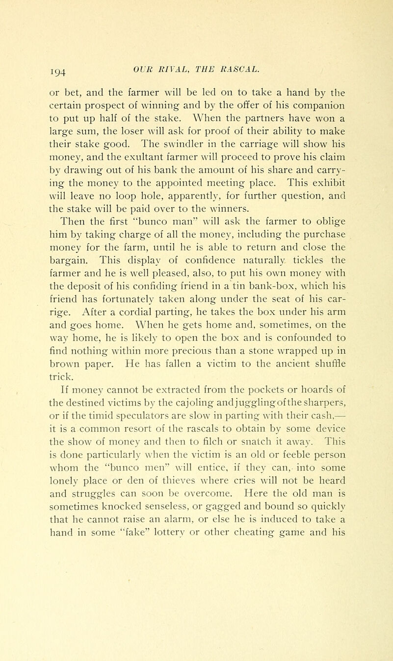 or bet, and the farmer will be led on to take a hand by the certain prospect of winning and by the offer of his companion to put up half of the stake. When the partners have won a large sum, the loser will ask for proof of their ability to make their stake good. The swindler in the carriage will show his money, and the exultant farmer will proceed to prove his claim by drawing out of his bank the amount of his share and carry- ing the money to the appointed meeting place. This exhibit will leave no loop hole, apparently, for further question, and the stake will be paid over to the winners. Then the first bunco man will ask the farmer to oblige him by taking charge of all the money, including the purchase money for the farm, until he is able to return and close the bargain. This display of confidence naturally tickles the farmer and he is well pleased, also, to put his own money with the deposit of his confiding friend in a tin bank-box, which his friend has fortunately taken along under the seat of his car- rige. After a cordial parting, he takes the box under his arm and goes home. When he gets home and, sometimes, on the way home, he is likely to open the box and is confounded to find nothing within more precious than a stone wrapped up in brown paper. He has fallen a victim to the ancient shufiie trick. If money cannot be extracted from the pockets or hoards of the destined victims by the cajoling and juggling of the sharpers, or if the timid speculators are slow in parting with their cash,—- it is a common resort of the rascals to obtain by some device the show of money and then to filch or snatch it away. This is done particularly when the victim is an old or feeble person whom the bunco men will entice, if they can, into some lonely place or den of thieves where cries will not be heard and struggles can soon be overcome. Here the old man is sometimes knocked senseless, or gagged and bound so quickly that he cannot raise an alarm, or else he is induced to take a hand in some fake lotterv or other cheating game and his