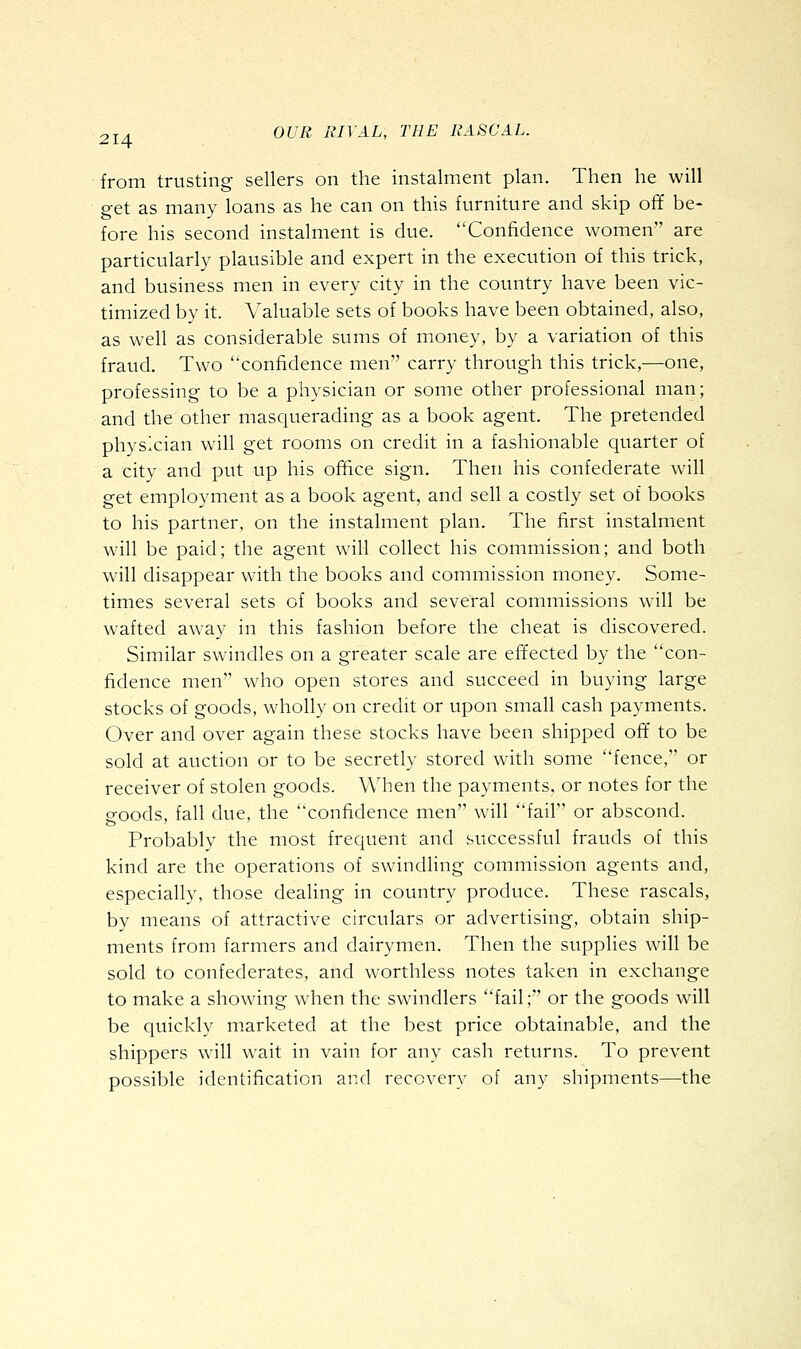 from trusting sellers on the instalment plan. Then he will get as many loans as he can on this furniture and skip off be- fore his second instalment is due. Confidence women are particularly plausible and expert in the execution of this trick, and business men in every city in the country have been vic- timized by it. Valuable sets of books have been obtained, also, as well as considerable sums of money, by a variation of this fraud. Two confidence men carry through this trick,—one, professing to be a physician or some other professional man; and the other masquerading as a book agent. The pretended physician will get rooms on credit in a fashionable quarter of a city and put up his office sign. Then his confederate will get employment as a book agent, and sell a costly set of books to his partner, on the instalment plan. The first instalment will be paid; the agent will collect his commission; and both will disappear with the books and commission money. Some- times several sets of books and several commissions will be wafted away in this fashion before the cheat is discovered. Similar swindles on a greater scale are effected by the con- fidence men who open stores and succeed in buying large stocks of goods, wholly on credit or upon small cash payments. Over and over again these stocks have been shipped off to be sold at auction or to be secretly stored with some fence, or receiver of stolen goods. When the payments, or notes for the goods, fall due, the confidence men will fail or abscond. Probably the most frequent and successful frauds of this kind are the operations of swindling commission agents and, especially, those dealing in country produce. These rascals, by means of attractive circulars or advertising, obtain ship- ments from farmers and dairymen. Then the supplies will be sold to confederates, and worthless notes taken in exchange to make a showing when the swindlers fail; or the goods will be quickly marketed at the best price obtainable, and the shippers will wait in vain for any cash returns. To prevent possible identification and recovery of any shipments—the