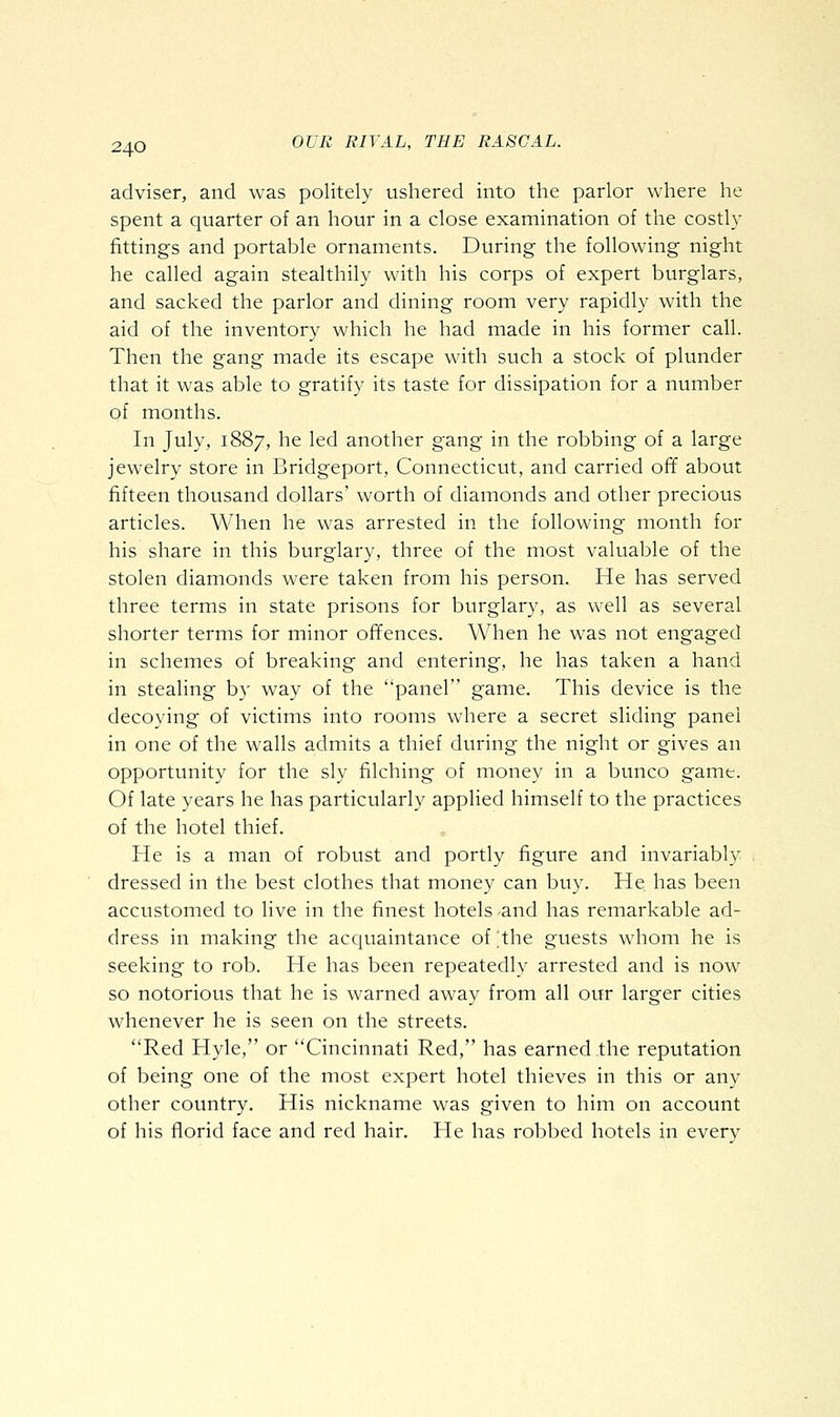 adviser, and was politely ushered into the parlor where he spent a quarter of an hour in a close examination of the costly fittings and portable ornaments. During the following night he called again stealthily with his corps of expert burglars, and sacked the parlor and dining room very rapidly with the aid of the inventory which he had made in his former call. Then the gang made its escape with such a stock of plunder that it was able to gratify its taste for dissipation for a number of months. In July, 1887, he led another gang in the robbing of a large jewelry store in Bridgeport, Connecticut, and carried off about fifteen thousand dollars' worth of diamonds and other precious articles. When he was arrested in the following month for his share in this burglary, three of the most valuable of the stolen diamonds were taken from his person. He has served three terms in state prisons for burglary, as well as several shorter terms for minor offences. When he was not engaged in schemes of breaking and entering, he has taken a hand in stealing by way of the panel game. This device is the decoying of victims into rooms where a secret sliding panel in one of the walls admits a thief during the night or gives an opportunity for the sly filching of money in a bunco game. Of late years he has particularly applied himself to the practices of the hotel thief. He is a man of robust and portly figure and invariably dressed in the best clothes that money can buy. He has been accustomed to live in the finest hotels and has remarkable ad- dress in making the acquaintance of ;the guests whom he is seeking to rob. He has been repeatedly arrested and is now so notorious that he is warned away from all our larger cities whenever he is seen on the streets. Red Hyle, or Cincinnati Red, has earned the reputation of being one of the most expert hotel thieves in this or any other country. His nickname was given to him on account of his florid face and red hair. He has robbed hotels in everv