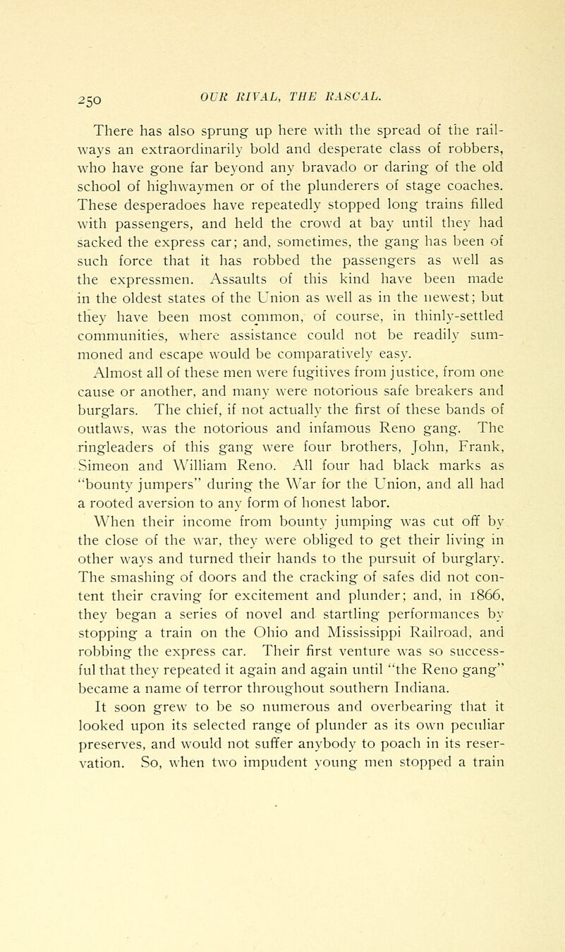 There has also sprung up here with the spread of the rail- ways an extraordinarily bold and desperate class of robbers, who have gone far beyond any bravado or daring of the old school of highwaymen or of the plunderers of stage coaches. These desperadoes have repeatedly stopped long trains filled with passengers, and held the crowd at bay until they had sacked the express car; and, sometimes, the gang has been of such force that it has robbed the passengers as well as the expressmen. Assaults of this kind have been made in the oldest states of the Union as well as in the newest; but they have been most common, of course, in thinly-settled communities, where assistance could not be readily sum- moned and escape would be comparatively easy. Almost all of these men were fugitives from justice, from one cause or another, and many were notorious safe breakers and burglars. The chief, if not actually the first of these bands of outlaws, was the notorious and infamous Reno gang. The ringleaders of this gang were four brothers, John, Frank, Simeon and William Reno. All four had black marks as bounty jumpers during the War for the Union, and all had a rooted aversion to any form of honest labor. When their income from bounty jumping was cut off by the close of the war, they were obliged to get their living in other ways and turned their hands to the pursuit of burglary. The smashing of doors and the cracking of safes did not con- tent their craving for excitement and plunder; and, in 1866, they began a series of novel and startling performances by stopping a train on the Ohio and Mississippi Railroad, and robbing the express car. Their first venture was so success- ful that they repeated it again and again until the Reno gang became a name of terror throughout southern Indiana. It soon grew to be so numerous and overbearing that it looked upon its selected range of plunder as its own peculiar preserves, and would not suffer anybody to poach in its reser- vation. So, when two impudent young men stopped a train