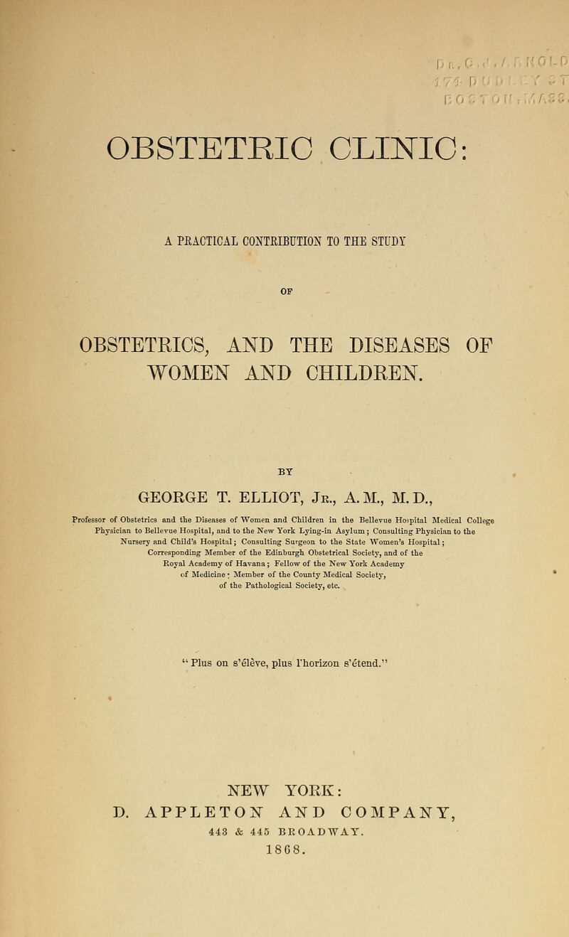 OBSTETRIC CLINIC: A PEACTICAL GOMRIBUTION TO THE STUDY OBSTETRICS, AND THE DISEASES OF WOMEN AND CHILDREN. GEORGE T. ELLIOT, Jr., A.M., M.D., Professor of ObBtetrics and the Diseases of Women and Children in the Bellevue Hospital Medical College Physician to Bellevue Hospital, and to the New York Lying-in Asylum; Consulting Physician to the Nursery and Child's Hospital; Consulting Surgeon to the State Women's Hospital; Corresponding Member of the Edinburgh Obstetrical Society, and of the Royal Academy of Havana; Fellow of the New York Academy of Medicine: Member of the County Medical Society, of the Pathological Society, etc. '^Plus on s'eleve, plus rhorizon s'etend.'* NEW YOP.K: D. APPLETON AND COMPANY, 443 & 445 BROADWAY. 1868.