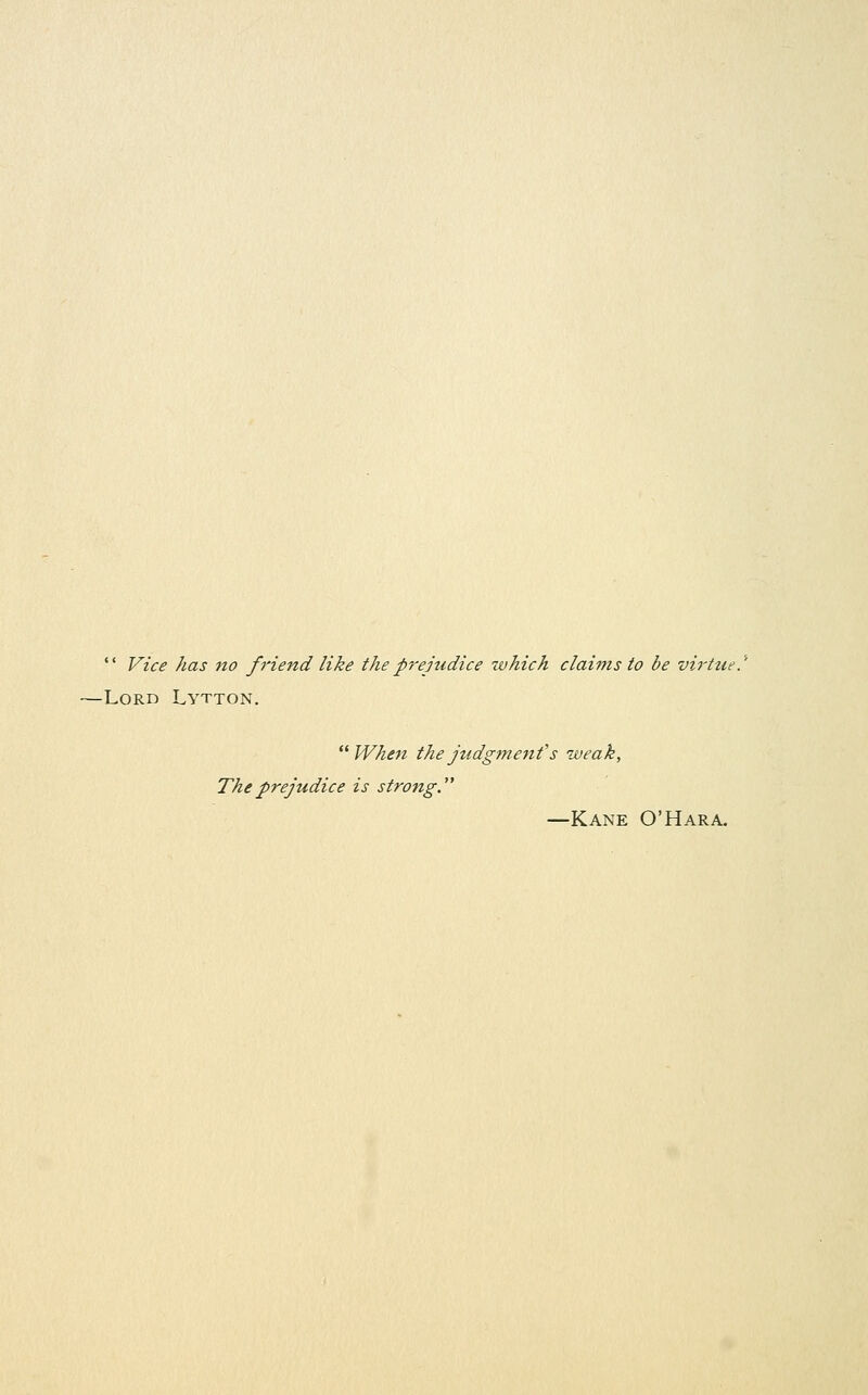  Vice has Jio friend like thep7'ejudice which claims to be virtue.^ -Lord Lytton.  When the jttdgme7ifs weak, The prejudice is strong.'^ —Kane O'Hara.