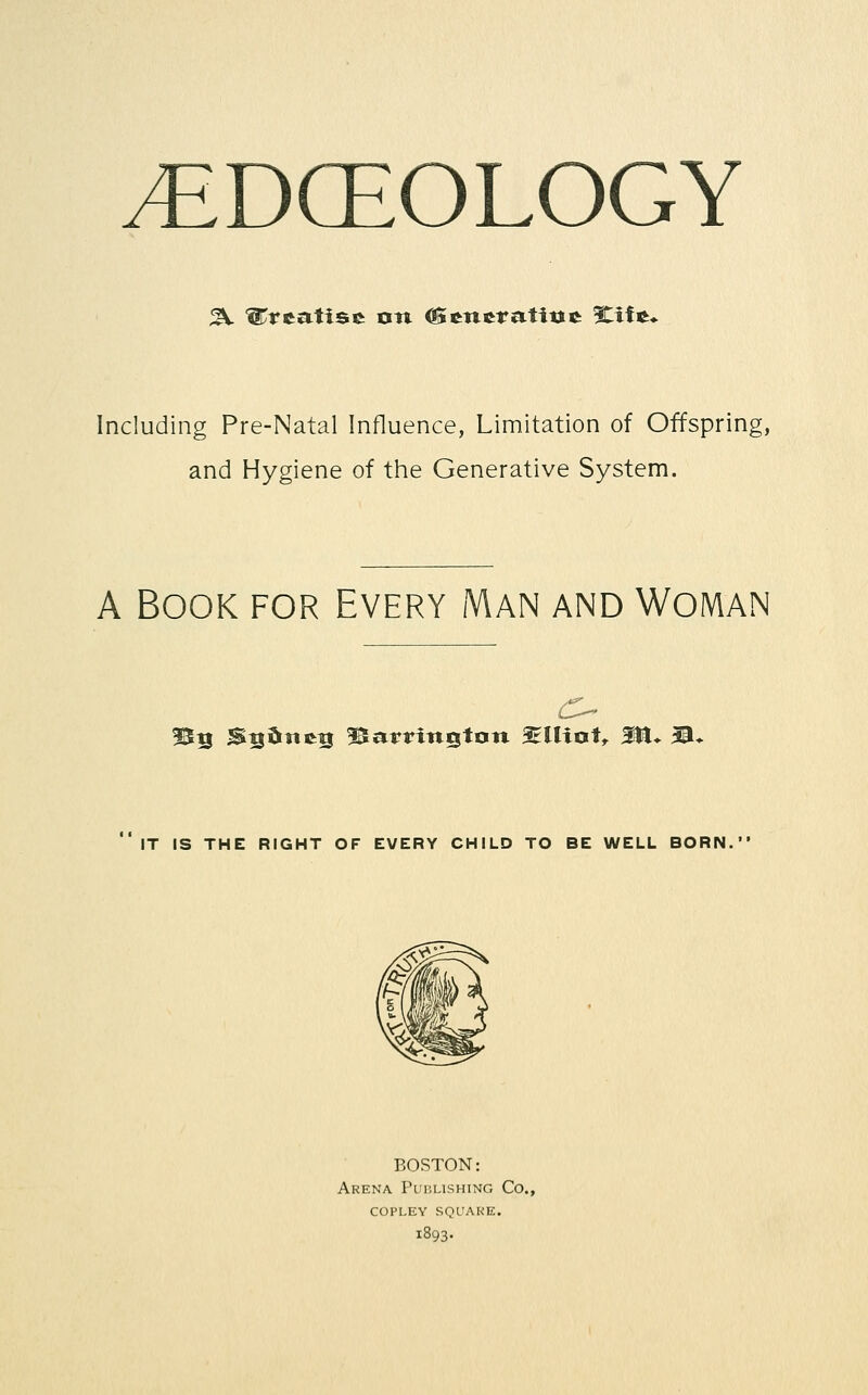 ^DCEOLOGY Including Pre-Natal Influence, Limitation of Offspring, and Hygiene of the Generative System. A Book for Every Man and Woman 3^5 Si^dneti ^^arrington ^EUiotr M* 3®* IT IS THE RIGHT OF EVERY CHILD TO BE WELL BORN. BOSTON: Arena Publishing Co., copley square. 1893.