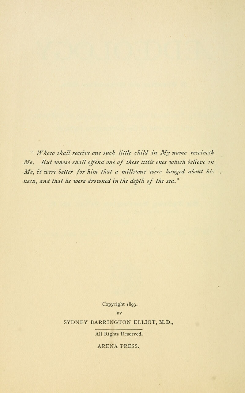  Whoso shall receive one such little child in My name receiveth Me. But whoso shall offend one of these little ones which believe in Me, it were better for him that a millstone were hanged about his neck, and that he were drowned in the depth of the sea Copyright 1893. BY SYDNEY HARRINGTON ELLIOT, M.D., All Rights Reserved. ARENA PRESS.