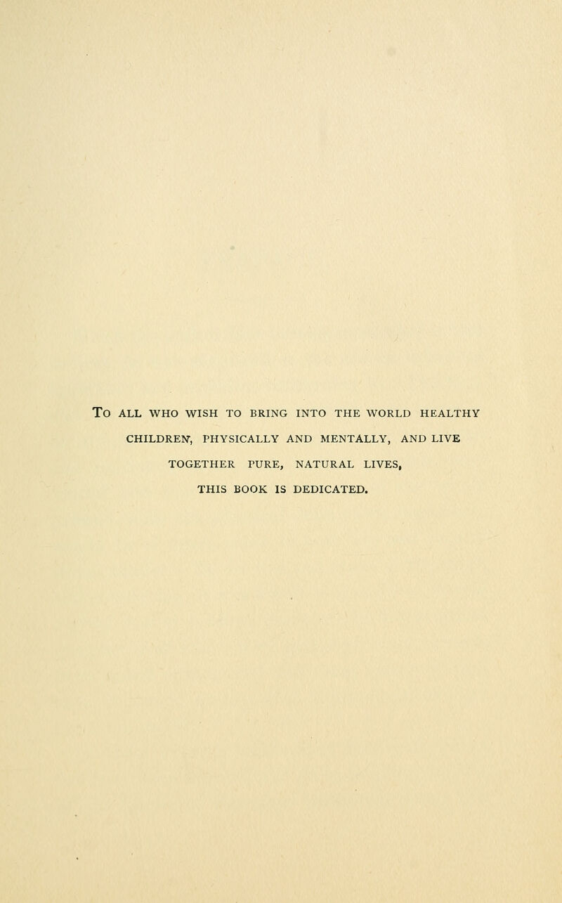 To ALL WHO WISH TO BRING INTO THE WORLD HEALTHY CHILDRElSr, PHYSICALLY AND MENTALLY, AND LIVE TOGETHER PURE, NATURAL LIVES, THIS BOOK IS DEDICATED.